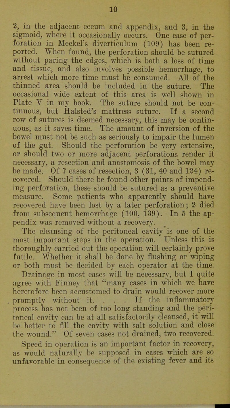 2, in the adjacent cecum and appendix, and 3, in the sigmoid, where it occasionally occurs. One case of per- foration in Meckel’s diverticulum (109) has been re- ported. When found, the perforation should be sutured without paring the edges, which is both a loss of time and tissue, and also involves possible hemorrhage, to arrest which more time must be consumed. All of the thinned area should be included in the suture. The occasional wide extent of this area is well shown in Plate V in my book. The suture should not be con- tinuous, but Halsted’s mattress suture. If a second row of sutures is deemed necessary, this may be contin- uous, as it saves time. The amount of inversion of the bowel must not be such as seriously to impair the lumen of the gut. Should the perforation be very extensive, or should two or more adjacent perforations render it necessary, a resection and anastomosis of the bowel may be made. Of 7 cases of resection, 3 (31, 40 and 124) re- covered. Should there be found other points of impend- ing perforation, these should be sutured as a preventive measure. Some patients who apparently should have recovered have been lost by a later perforation; 2 died from subsequent hemorrhage (100, 139). In 5 the ap- pendix was removed without a recovery. The cleansing of the peritoneal cavity is one of the most important steps in the operation. Unless this is thoroughly carried out the operation will certainly prove futile. Whether it shall be done by flushing or wiping or both must be decided by each operator at the time. Drainage in most cases will be necessary, but I quite agree with Finney that “many cases in which we have heretofore been accustomed to drain would recover more promptly without it. If the inflammatory process has not been of too long standing and the peri- toneal cavity can be at all satisfactorily cleansed, it will be better to fill the cavity with salt solution and close the wound.” Of seven cases not drained, two recovered. Speed in operation is an important factor in recovery, as would naturally be supposed in cases which are .so unfavorable in consequence of the existing fever and its