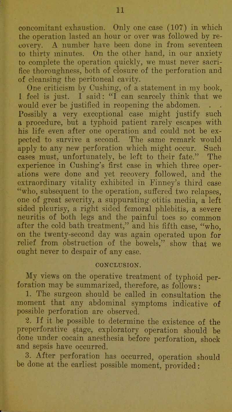 concomitant exhaustion. Only one case (107) in which the operation lasted an hour or over was followed by re- covery. A number have been done in from seventeen to thirty minutes. On the other hand, in our anxiety to complete the operation quickly, we must never sacri- fice thoroughness, both of closure of the perforation and of cleansing the peritoneal cavity. One criticism by Cushing, of a statement in my book, 1 feel is just. I said: “I can scarcely think that we would ever be justified in reopening the abdomen. . . Possibly a very exceptional case might justify such a procedure, but a typhoid patient rarely escapes with his life even after one operation and could not be ex- pected to survive a second. The same remark would apply to any new perforation which might occur. Such cases must, unfortunately, be left to their fate.” The experience in Cushing’s first case in which three oper- ations were done and yet recovery followed, and the extraordinary vitality exhibited in Finney’s third case “who, subsequent to the operation, suffered two relapses, one of great severity, a suppurating otitis media, a left sided pleurisy, a right sided femoral phlebitis, a severe neuritis of both legs and the painful toes so common after the cold bath treatment,” and his fifth case, “who, on the twenty-second day was again operated upon for relief from obstruction of the bowels,” show that we ought never to despair of any case. CONCLUSION. My views on the operative treatment of typhoid per- foration may be summarized, therefore, as follows: 1. The surgeon should be called in consultation the moment that any abdominal symptoms indicative of possible perforation are observed. 2. If it be possible to determine the existence of the preperforative stage, exploratory operation should be done under cocain anesthesia before perforation, shock and sepsis have occurred. 3. After perforation has occurred, operation should be done at the earliest possible moment, provided: