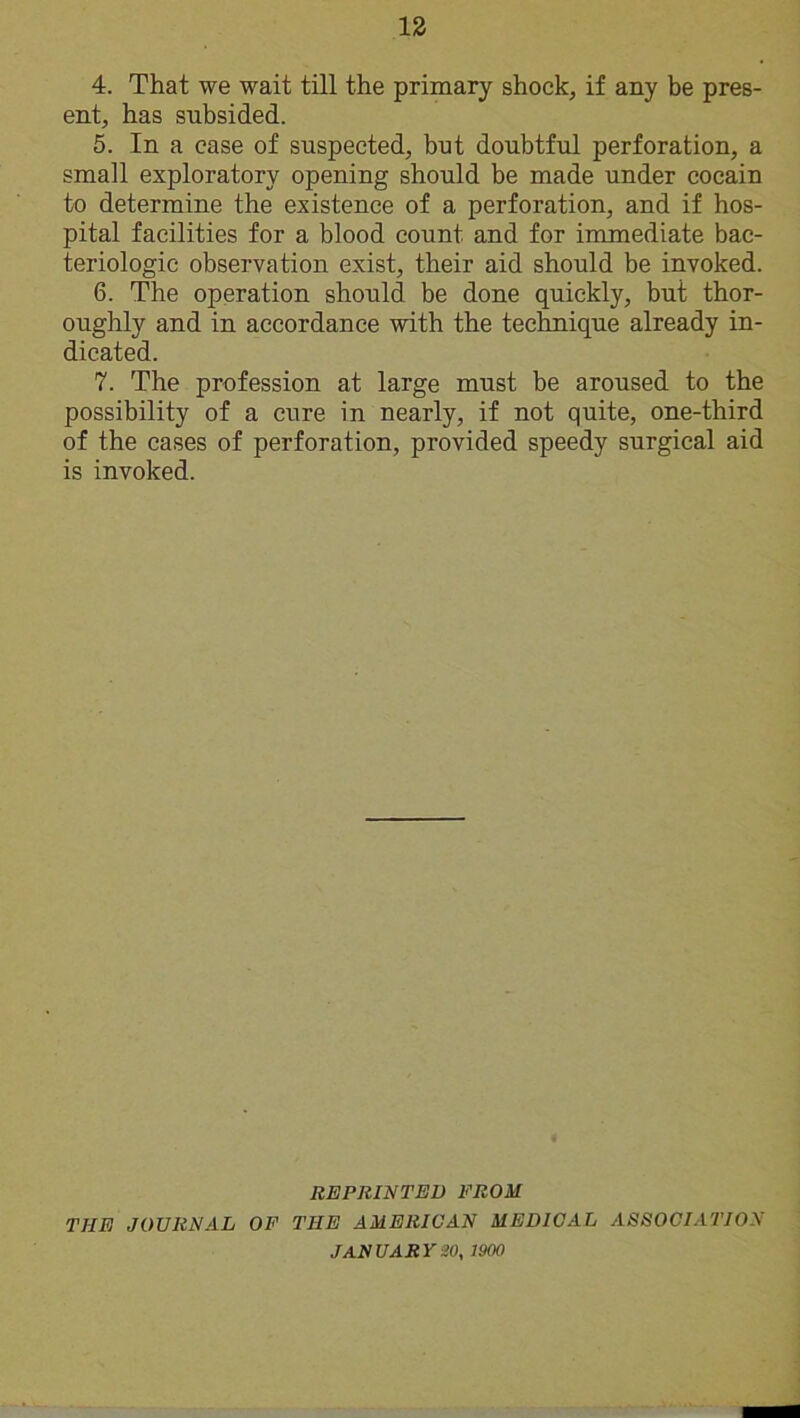 4. That we wait till the primary shock, if any be pres- ent, has subsided. 5. In a case of suspected, but doubtful perforation, a small exploratory opening should be made under coeain to determine the existence of a perforation, and if hos- pital facilities for a blood count and for immediate bac- teriologie observation exist, their aid should be invoked. 6. The operation should be done quickly, but thor- oughly and in accordance with the technique already in- dicated. 7. The profession at large must be aroused to the possibility of a cure in nearly, if not quite, one-third of the cases of perforation, provided speedy surgical aid is invoked. REPRINTED PROM THE JOURNAL OF THE AMERICAN MEDICAL ASSOCIATION JANUARY 20, 1900