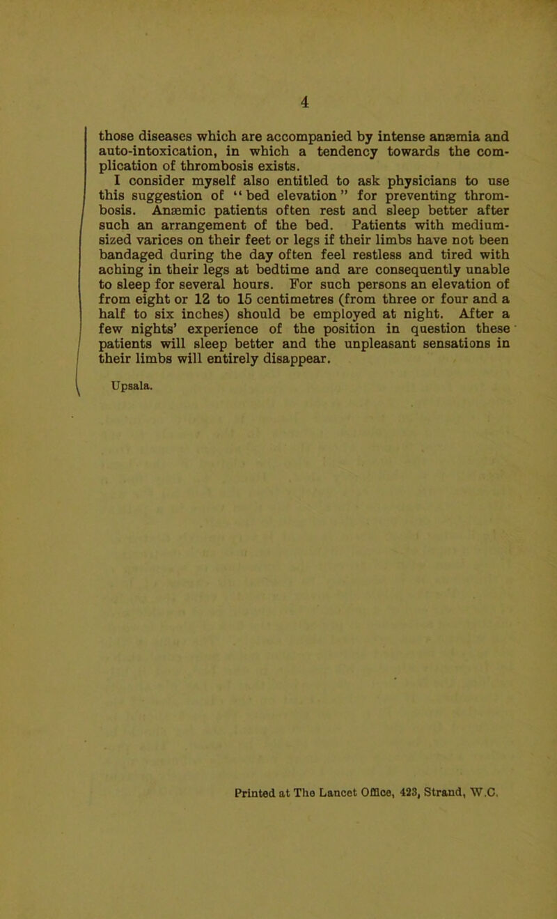 those diseases which are accompanied by intense anaemia and auto-intoxication, in which a tendency towards the com- plication of thrombosis exists. I consider myself also entitled to ask physicians to use this suggestion of “bed elevation” for preventing throm- bosis. Anaemic patients often rest and sleep better after such an arrangement of the bed. Patients with medium- sized varices on their feet or legs if their limbs have not been bandaged during the day often feel restless and tired with aching in their legs at bedtime and are consequently unable to sleep for several hours. For such persons an elevation of from eight or 12 to 15 centimetres (from three or four and a half to six inches) should be employed at night. After a few nights’ experience of the position in question these patients will sleep better and the unpleasant sensations in their limbs will entirely disappear. Upsala. Printed at Tho Lancet Office, 423, Strand, W.C,