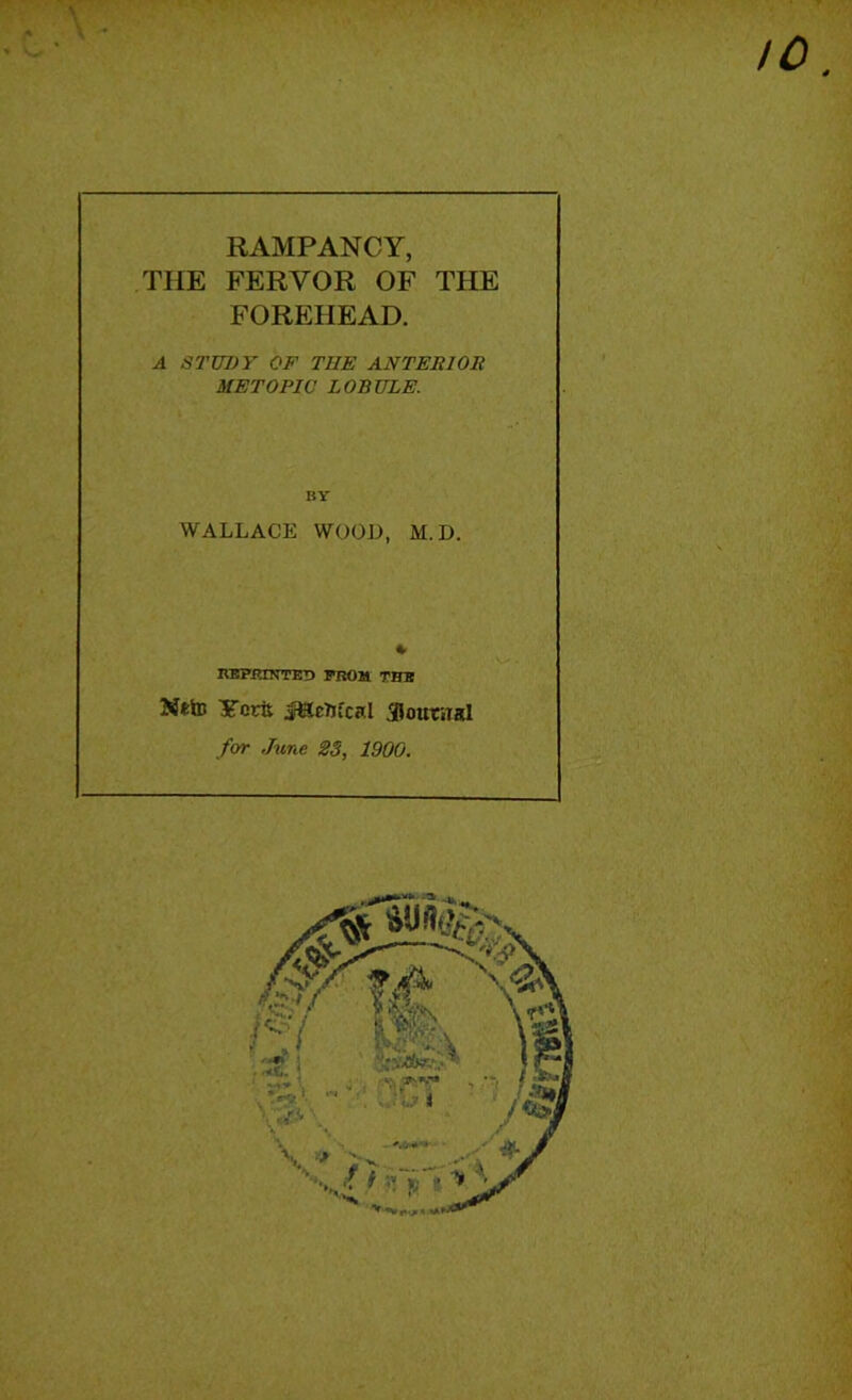 RAMPANCY, THE FERVOR OF THE FOREHEAD. A STUDY OF THE ANTERIOR METOPIC LOBULE. BY WALLACE WOOL, M.D. RBERINTED I*BOM THB Ntto Yortt JCLcTjfcnI jRoutiTsI for June 23, 1900.