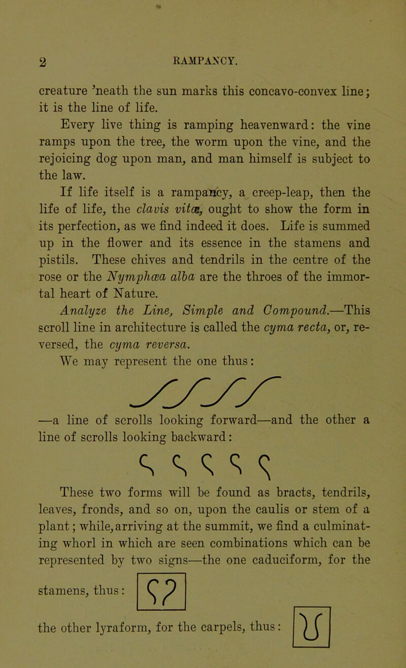 creature ’neath the sun marks this concavo-convex line; it is the line of life. Every live thing is ramping heavenward: the vine ramps upon the tree, the worm upon the vine, and the rejoicing dog upon man, and man himself is subject to the law. If life itself is a rampancy, a creep-leap, then the life of life, the clavis vitce, ought to show the form in its perfection, as we find indeed it does. Life is summed up in the fiower and its essence in the stamens and pistils. These chives and tendrils in the centre of the rose or the Nymplicea alba are the throes of the immor- tal heart of Nature. Analyze the Line, Simple and Compound.—This scroll line in architecture is called the cyma recta, or, re- versed, the cyma reversa. We may represent the one thus: —a line of scrolls looking forward—and the other a line of scrolls looking backward: These two forms will be found as bracts, tendrils, leaves, fronds, and so on, upon the caulis or stem of a plant; while, arriving at the summit, we find a culminat- ing whorl in which are seen combinations which can be represented by two signs—the one cadueiform, for the stamens, thus: the other lyraform, for the carpels, thus: