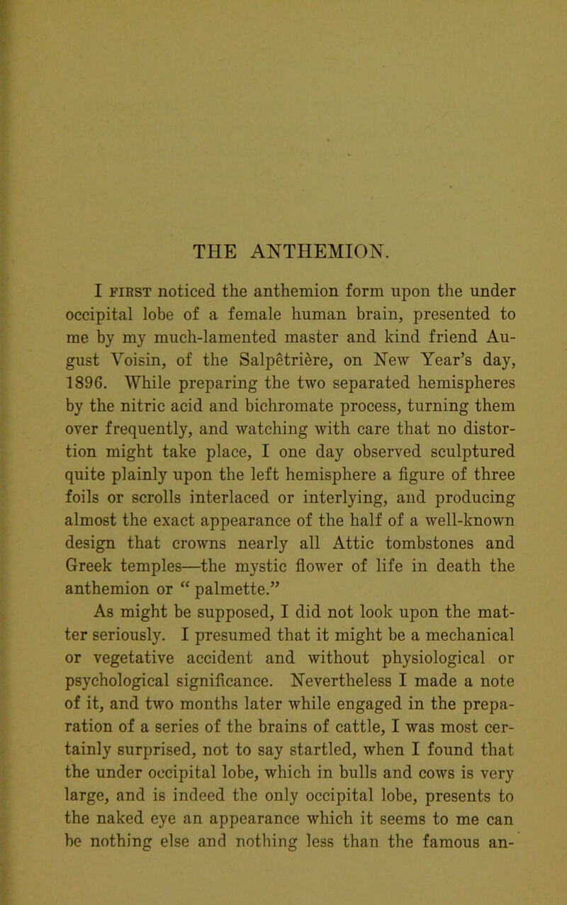I first noticed the anthemion form upon the under occipital lobe of a female human brain, presented to me by my much-lamented master and kind friend Au- gust Yoisin, of the Salpetriere, on New Year’s day, 189G. While preparing the two separated hemispheres by the nitric acid and bichromate process, turning them over frequently, and watching with care that no distor- tion might take place, I one day observed sculptured quite plainly upon the left hemisphere a figure of three foils or scrolls interlaced or interlying, and producing almost the exact appearance of the half of a well-known design that crowns nearly all Attic tombstones and Greek temples—the mystic flower of life in death the anthemion or “ palmette.” As might be supposed, I did not look upon the mat- ter seriously. I presumed that it might be a mechanical or vegetative accident and without physiological or psychological significance. Nevertheless I made a note of it, and two months later while engaged in the prepa- ration of a series of the brains of cattle, I was most cer- tainly surprised, not to say startled, when I found that the under occipital lobe, which in bulls and cows is very large, and is indeed the only occipital lobe, presents to the naked eye an appearance which it seems to me can he nothing else and nothing less than the famous an-