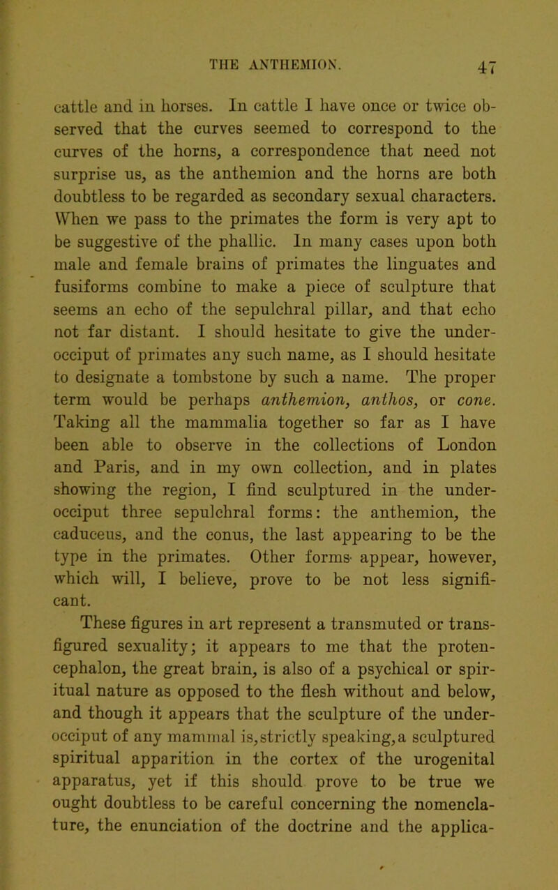 cattle and in horses. In cattle I have once or twice ob- served that the curves seemed to correspond to the curves of the horns, a correspondence that need not surprise us, as the anthemion and the horns are both doubtless to be regarded as secondary sexual characters. When we pass to the primates the form is very apt to be suggestive of the phallic. In many cases upon both male and female brains of primates the linguates and fusiforms combine to make a piece of sculpture that seems an echo of the sepulchral pillar, and that echo not far distant. I should hesitate to give the under- occiput of primates any such name, as I should hesitate to designate a tombstone by such a name. The proper term would be perhaps anthemion, anthos, or cone. Taking all the mammalia together so far as I have been able to observe in the collections of London and Paris, and in my own collection, and in plates showing the region, I find sculptured in the under- occiput three sepulchral forms: the anthemion, the caduceus, and the conus, the last appearing to be the type in the primates. Other forms- appear, however, which will, I believe, prove to be not less signifi- cant. These figures in art represent a transmuted or trans- figured sexuality; it appears to me that the proten- cephalon, the great brain, is also of a psychical or spir- itual nature as opposed to the flesh without and below, and though it appears that the sculpture of the under- occiput of any mammal is,strictly speaking,a sculptured spiritual apparition in the cortex of the urogenital apparatus, yet if this should prove to be true we ought doubtless to be careful concerning the nomencla- ture, the enunciation of the doctrine and the applica-
