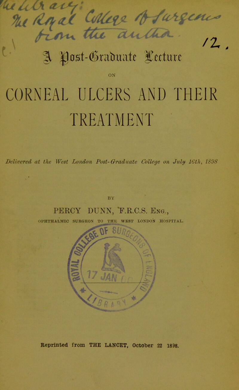 F4 t&j, lXA*sC2^- ^2^ ^ 3. |)ost-(SmtMafc Itcctmc ON CORNEAL ULCERS AND THEIR TREATMENT Delivered at the West London Post-Graduate College on July 16th, ISOS BY PERCY DUNN, ‘F.R.C.S. Eng., OPHTHALMIC SURGEON TO THE WEST LONDON HOSPITAL. Reprinted from THE LANCET, October 22 1898.