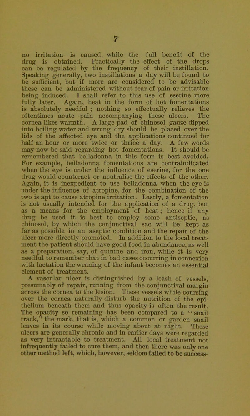 no irritation is caused, while the full benefit of the drug is obtained. Practically the effect of the drops can be regulated by the frequency of their instillation. Speaking generally, two instillations a day will be found to be sufficient, but if more are considered to be advisable these can be administered without fear of pain or irritation being induced. I shall refer to this use of eserine more fully later. Again, heat in the form of hot fomentations is absolutely needful ; nothing so effectually relieves the oftentimes acute pain accompanying these ulcers. The cornea likes warmth. A large pad of chinosol gauze dipped into boiling water and wrung dry should be placed over the lids of the affected eye and the applications continued for half an hour or more twice or thrice a day. A few words may now be said regarding hot fomentations. It should be remembered that belladonna in this form is best avoided. For example, belladonna fomentations are contraindicated when the eye is under the influence of eserine, for the one drug would counteract or neutralise the effects of the other. Again, it is inexpedient to use belladonna when the eye is under the influence of atropine, for the combination of the two is apt to cause atropine irritation. Lastly, a fomentation is not usually intended for the application of a drug, but as a means for the employment of heat; hence if any drug be used it is best to employ some antiseptic, as chinosol, by which the conjunctival sac will be kept as far as possible in an aseptic condition and the repair of the ulcer more directly promoted. In addition to the local treat- ment the patient should have good food in abundance, as well as a preparation, say, of quinine and iron, while it is very needful to remember that in bad cases occurring in connexion with lactation the weaning of the infant becomes an essential element of treatment. A vascular ulcer is distinguished by a leash of vessels, presumably of repair, running from the conjunctival margin across the cornea to the lesion. These vessels while coursing over the cornea naturally disturb the nutrition of the epi- thelium beneath them and thus opacity is often the result. The opacity so remaining has been compared to a “ snail track,” the mark, that is, which a common or garden snail leaves in its course while moving about at night. These ulcers are generally chronic and in earlier days were regarded as very intractable to treatment. All local treatment not infrequently failed to cure them, and then there was only one other method left, which, however, seldom failed to be success-