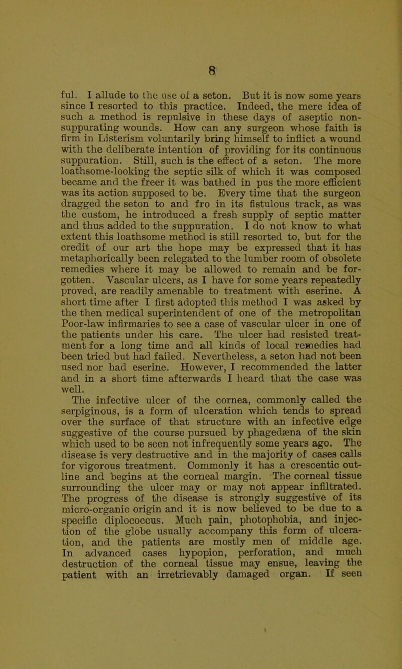 ful. I allude to the use of a seton. But it is now some years since I resorted to this practice. Indeed, the mere idea of such a method is repulsive in these days of aseptic non- suppurating wounds. How can any surgeon whose faith is firm in Listerism voluntarily bring himself to inflict a wound with the deliberate intention of providing for its continuous suppuration. Still, such is the effect of a seton. The more loathsome-looking the septic silk of which it was composed became and the freer it was bathed in pus the more efficient was its action supposed to be. Every time that the surgeon dragged the seton to and fro in its fistulous track, as was the custom, he introduced a fresh supply of septic matter and thus added to the suppuration. I do not know to what extent this loathsome method is still resorted to, but for the credit of our art the hope may be expressed that it has metaphorically been relegated to the lumber room of obsolete remedies where it may be allowed to remain and be for- gotten. Vascular ulcers, as I have for some years repeatedly proved, are readily amenable to treatment with eserine. A short time after I first adopted this method I w'as asked by the then medical superintendent of one of the metropolitan Poor-law infirmaries to see a case of vascular ulcer in one of the patients under his care. The ulcer had resisted treat- ment for a long time and all kinds of local remedies had been tried but had failed. Nevertheless, a seton had not been used nor had eserine. However, I recommended the latter and in a short time afterwards I heard that the case was well. The infective ulcer of the cornea, commonly called the serpiginous, is a form of ulceration which tends to spread over the surface of that structure with an infective edge suggestive of the course pursued by phagedsena of the skin which used to be seen not infrequently some years ago. The disease is very destructive and in the majority of cases calls for vigorous treatment. Commonly it has a crescentic out- line and begins at the corneal margin. The corneal tissue surrounding the ulcer may or may not appear infiltrated. The progress of the disease is strongly suggestive of its micro-organic origin and it is now believed to be due to a specific diplococcus. Much pain, photophobia, and injec- tion of the globe usually accompany this form of ulcera- tion, and the patients are mostly men of middle age. In advanced cases hypopion, perforation, and much destruction of the corneal tissue may ensue, leaving the patient with an irretrievably damaged organ. If seen