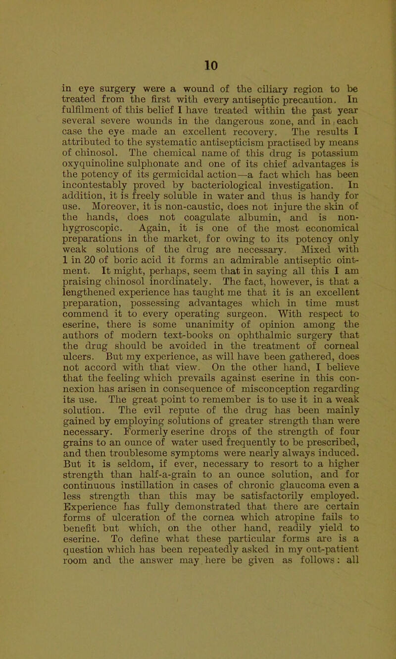 in eye surgery were a wound of the ciliary region to be treated from the first with every antiseptic precaution. In fulfilment of this belief I have treated within the past year several severe wounds in the dangerous zone, and in each case the eye made an excellent recovery. The results I attributed to the systematic antisepticism practised by means of chinosol. The chemical name of this drug is potassium oxyquinoline sulphonate and one of its chief advantages is the potency of its germicidal action—a fact which has been incontestably proved by bacteriological investigation. In addition, it is freely soluble in water and thus is handy for use. Moreover, it is non-caustic, does not injure the skin of the hands, does not coagulate albumin, and is non- hygroscopic. Again, it is one of the most economical preparations in the market, for owing to its potency only weak solutions of the drug are necessary. Mixed with 1 in 20 of boric acid it forms an admirable antiseptic oint- ment. It might, perhaps, seem that in saying all this I am praising chinosol inordinately. The fact, however, is that a lengthened experience has taught me that it is an excellent preparation, possessing advantages which in time must commend it to every operating surgeon. With respect to eserine, there is some unanimity of opinion among the authors of modern text-books on ophthalmic surgery that the drug should be avoided in the treatment of corneal ulcers. But my experience, as will have been gathered, does not accord with that view. On the other hand, I believe that the feeling which prevails against eserine in this con- nexion has arisen in consequence of misconception regarding its use. The great point to remember is to use it in a weak solution. The evil repute of the drug has been mainly gained by employing solutions of greater strength than were necessary. Formerly eserine drops of the strength of four grains to an ounce of water used frequently to be prescribed, and then troublesome symptoms were nearly always induced. But it is seldom, if ever, necessary to resort to a higher strength than half-a-grain to an ounce solution, and for continuous instillation in cases of chronic glaucoma even a less strength than this may be satisfactorily employed. Experience has fully demonstrated that there are certain forms of ulceration of the cornea which atropine fails to benefit but which, on the other hand, readily yield to eserine. To define what these particular forms are is a question which has been repeatedly asked in my out-patient room and the answer may here be given as follows: all