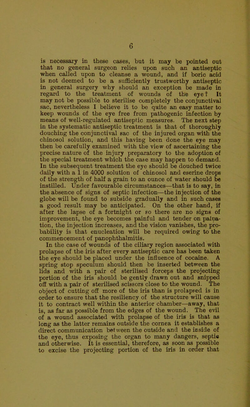 is necessary in these cases, but it may be pointed out that no general surgeon relies upon such an antiseptic when called upon to cleanse a wound, and if boric acid is not deemed to be a sufficiently trustworthy antiseptic in general surgery why should an exception be made in regard to the treatment of wounds of the eye 1 It may not be possible to sterilise completely the conjunctival sac, nevertheless I believe it to be quite an easy matter to keep wounds of the eye free from pathogenic infection by means of well-regulated antiseptic measures. The next step in the systematic antiseptic treatment is that of thoroughly douching the conjunctival sac of the injured organ with the chinosol solution, and this having been done the eye may then be carefully examined with the view of ascertaining the precise nature of the injury preparatory to the adoption of the special treatment which the case may happen to demand. In the subsequent treatment the eye should be douched twice daily with a 1 in 4000 solution of chinosol and eserine drops of the strength of half a grain to an ounce of water should be instilled. Under favourable circumstances—that is to say, in the absence of signs of septic infection—the injection of the globe will be found to subside gradually and in such cases a good result may be anticipated. On the other hand, if after the lapse of a fortnight or so there are no signs of improvement, the eye becomes painful and tender on palpa- tion, the injection increases, and the vision vanishes, the pro- bability is that enucleation will be required owing to the commencement of panophthalmitis. In the case of wounds of the ciliary region associated with prolapse of the iris after every antiseptic care has been taken the eye should be placed under the influence of cocaine. A spring stop speculum should then be inserted between the lids and with a pair of sterilised forceps the projecting portion of the iris should be gently drawn out and snipped off with a pair of sterilised scissors close to the wound. The object of cutting off more of the iris than is prolapsed is in order to ensure that the resiliency of the structure will cause it to contract well within the anterior chamber—away, that is, as far as possible from the edges of the wound. The evil of a wound associated with prolapse of the iris is that as long as the latter remains outside the cornea it establishes a direct communication between the outside and the mside of the eye, thus exposing the organ to many dangers, septie and otherwise. It is essential, therefore, as soon as possible to excise the projecting portion of the iris in order that