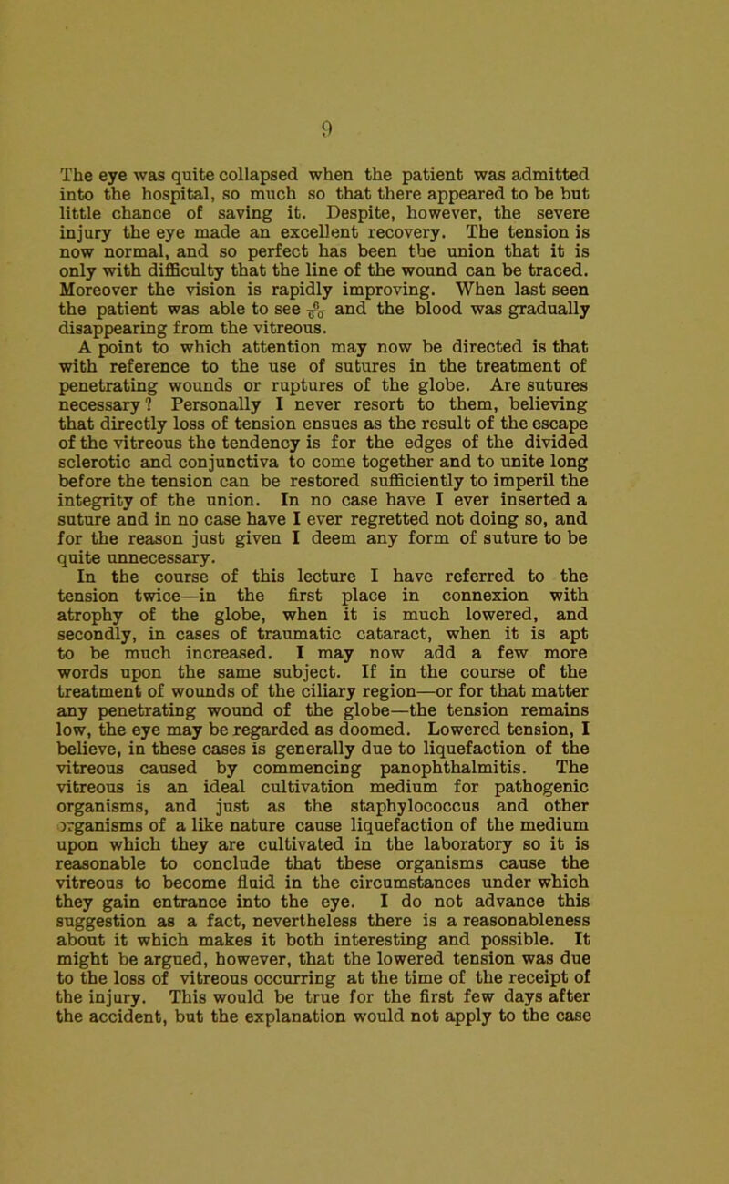 The eye was quite collapsed when the patient was admitted into the hospital, so much so that there appeared to be but little chance of saving it. Despite, however, the severe injury the eye made an excellent recovery. The tension is now normal, and so perfect has been the union that it is only with difficulty that the line of the wound can be traced. Moreover the vision is rapidly improving. When last seen the patient was able to see and the blood was gradually disappearing from the vitreous. A point to which attention may now be directed is that with reference to the use of sutures in the treatment of penetrating wounds or ruptures of the globe. Are sutures necessary ? Personally I never resort to them, believing that directly loss of tension ensues as the result of the escape of the vitreous the tendency is for the edges of the divided sclerotic and conjunctiva to come together and to unite long before the tension can be restored sufficiently to imperil the integrity of the union. In no case have I ever inserted a suture and in no case have I ever regretted not doing so, and for the reason just given I deem any form of suture to be quite unnecessary. In the course of this lecture I have referred to the tension twice—in the first place in connexion with atrophy of the globe, when it is much lowered, and secondly, in cases of traumatic cataract, when it is apt to be much increased. I may now add a few more words upon the same subject. If in the course of the treatment of wounds of the ciliary region—or for that matter any penetrating wound of the globe—the tension remains low, the eye may be regarded as doomed. Lowered tension, I believe, in these cases is generally due to liquefaction of the vitreous caused by commencing panophthalmitis. The vitreous is an ideal cultivation medium for pathogenic organisms, and just as the staphylococcus and other organisms of a like nature cause liquefaction of the medium upon which they are cultivated in the laboratory so it is reasonable to conclude that these organisms cause the vitreous to become fluid in the circumstances under which they gain entrance into the eye. I do not advance this suggestion as a fact, nevertheless there is a reasonableness about it which makes it both interesting and possible. It might be argued, however, that the lowered tension was due to the loss of vitreous occurring at the time of the receipt of the injury. This would be true for the first few days after the accident, but the explanation would not apply to the case