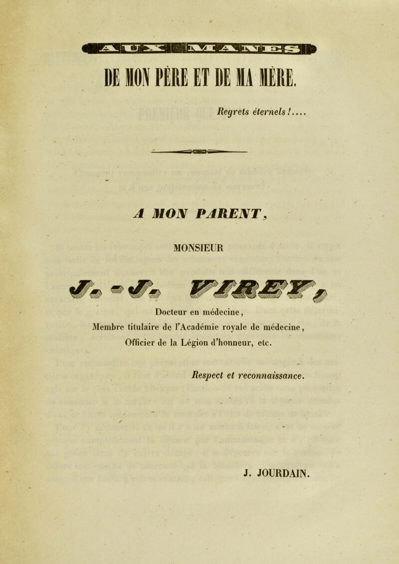 DI MON PERE ET DE MA MERE. Regrets éternels ! A MON PARENTa MONSIEUR Docteur en médecine, Membre titulaire de l’Académie royale de médecine, Officier de la Légion d’honneur, etc. Respect et reconnaissance. J. JOURDAIN.