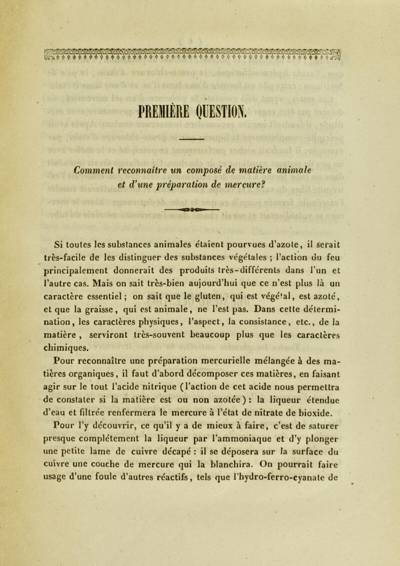 Comment reconnaître un composé de matière animale et d'une préparation de mercure? Si toutes les substances animales étaient pourvues d’azote, il serait ♦ très-facile de les distinguer des substances végétales ; l’action du feu principalement donnerait des produits très-différents dans l’un et l’autre cas. Mais on sait très-bien aujourd’hui que ce n’est plus là un caractère essentiel ; on sait que le gluten, qui est végétal, est azoté, et que la graisse, qui est animale, ne l’est pas. Dans cette détermi- nation, les caractères physiques, l’aspect, la consistance, etc., de la matière , serviront très-souvent beaucoup plus que les caractères chimiques. Pour reconnaître une préparation mercurielle mélangée à des ma- tières organiques, il faut d’abord décomposer ces matières, en faisant agir sur le tout l’acide nitrique (l’action de cet acide nous permettra de constater si la matière est ou non azotée): la liqueur étendue d’eau et filtrée renfermera le mercure à l’état de nitrate de bioxide. - / Pour l’y découvrir, ce qu’il y a de mieux à faire, c’est de saturer presque complètement la liqueur par l’ammoniaque et d’y plonger une petite lame de cuivre décapé : il se déposera sur la surface du cuivre une couche de mercure qui la blanchira. On pourrait faire usage d’une foule d’autres réactifs, tels que l’hydro-ferro-cyanate de i