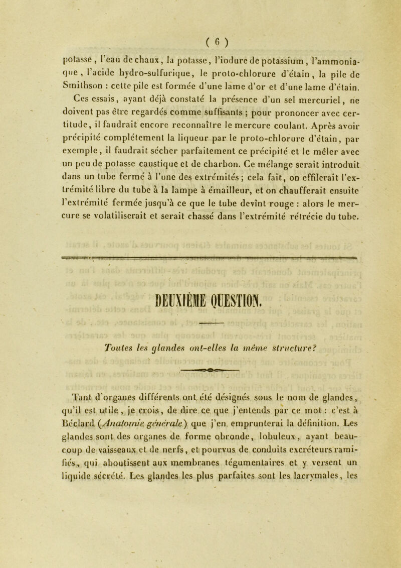 potasse, l’eau de chaux, la potasse, l’iodure de potassium , l’ammonia- (jue , l’acide hydro-sulfurique, le proto-chlorure d’étain , la pile de Srnilhson : celte pile est formée d’une lame d’or et d’une lame d’étain. Ces essais, ayant déjà constaté la présence d’un sel mercuriel, ne doivent pas être regardés comme suffisants ; pour prononcer avec cer- titude, il faudrait encore reconnaître le mercure coulant. Après avoir précipité complètement la liqueur par le proto-chlorure d’étain, par exemple, il faudrait sécher parfaitement ce précipité et Je mêler avec un peu de potasse caustique et de charbon. Ce mélange serait introduit dans un tube fermé à l’une des extrémités; cela fait, on effilerait l’ex- trémité libre du tube à la lampe à émailleur, et on chaufferait ensuite l’extrémité fermée jusqu’à ce que le tube devînt rouge : alors le mer- cure se volatiliserait et serait chassé dans l’extrémité rétrécie du tube. Toutes les glandes ont-elles la même structure? Tant d organes différents ont été désignés sous le nom de glandes, qu’il est utile , je crois, de dire ce que j’entends par ce mot : c’est à Bée lard {Anatomie générale) que j’en emprunterai la définition. Les glandes sont des organes de forme obrondc, lobuleux , ayant beau- coup de vaisseaux et de nerfs, et pourvus de conduits excréteurs rami- fiés, qui aboutissent aux membranes tégumentaires et y versent un liquide sécrété. Les glandes les plus parfaites sont les lacrymales, les