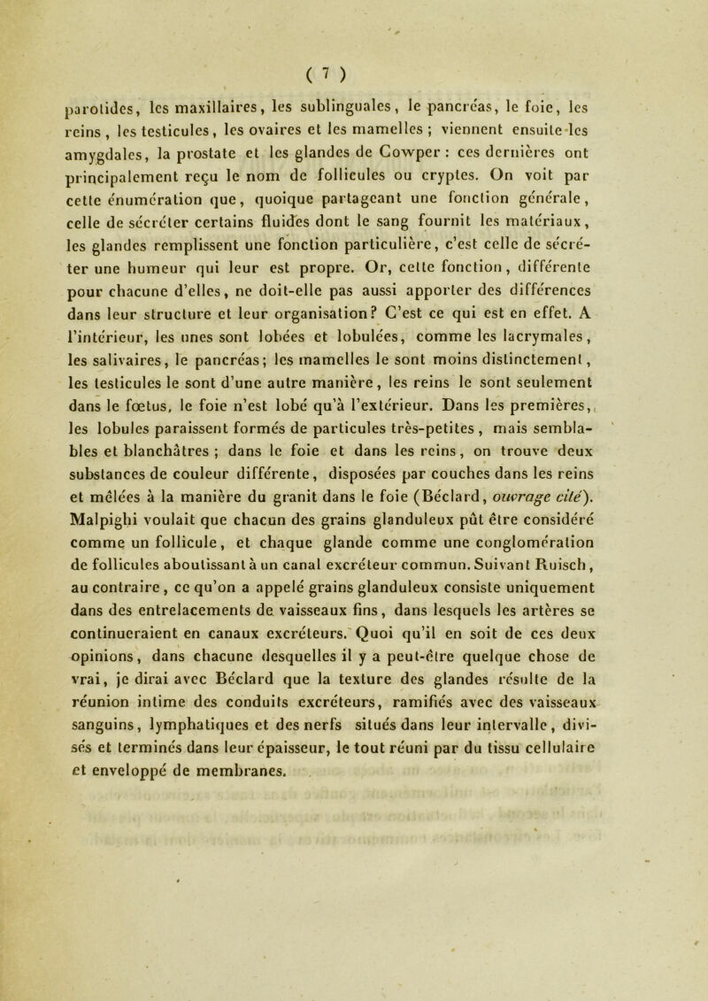 parotides, les maxillaires, les sublinguales, le pancréas, le foie, les reins , les testicules, les ovaires et les mamelles ; viennent ensuite les amygdales, la prostate et les glandes de Gowper : ces dernières ont principalement reçu le nom de follicules ou cryptes. On voit par cette énumération que, quoique partageant une fonction générale, celle de sécréter certains fluides dont le sang fournit les matériaux, les glandes remplissent une fonction particulière, c’est celle de sécré- ter une humeur qui leur est propre. Or, cette fonction, différente pour chacune d’elles, ne doit-elle pas aussi apporter des différences dans leur structure et leur organisation? C’est ce qui est en effet. A l’intérieur, les unes sont lobées et lobulées, comme les lacrymales, les salivaires, le pancréas; les mamelles le sont moins distinctement, les testicules le sont d’une autre manière, les reins le sont seulement dans le fœtus, le foie n’est lobé qu’à l’extérieur. Dans les premières,, les lobules paraissent formés de particules très-petites , mais sembla- bles et blanchâtres ; dans le foie et dans les reins, on trouve deux substances de couleur différente, disposées par couches dans les reins et mêlées à la manière du granit dans le foie (Béclard, ouvrage cité'). Malpighi voulait que chacun des grains glanduleux pût être considéré comme un follicule, et chaque glande comme une conglomération de follicules aboutissant à un canal excréteur commun. Suivant Ruisch , au contraire , ce qu’on a appelé grains glanduleux consiste uniquement dans des entrelacements de vaisseaux fins, dans lesquels les artères se continueraient en canaux excréteurs. Quoi qu’il en soit de ces deux v opinions, dans chacune desquelles il y a peut-être quelque chose de vrai, je dirai avec Béclard que la texture des glandes résulte de la réunion intime des conduits excréteurs, ramifiés avec des vaisseaux sanguins, lymphatiques et des nerfs situés dans leur intervalle, divi- sés et terminés dans leur épaisseur, le tout réuni par du tissu cellulair e et enveloppé de membranes.