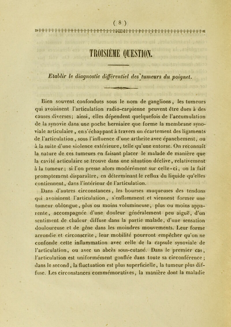 Etablir le diagnostic différentiel des tumeurs du poignet. Bien souvent confondues sous le nom de ganglions , les tumeurs qui avoisinent l’articulation radio-carpienne peuvent être dues à des causes diverses; ainsi, elles dépendent quelquefois de l’accumulation de la synovie dans une poche herniaire que forme la membrane syno- viale articulaire , en s’échappant à travers un écartement des ligaments de l’articulation, sous l’influence d’une arthrite avec épanchement, ou à la suite d’une violence extérieure, telle qu’une entorse. On reconnaît la nature de ces tumeurs en faisant placer le malade de manière que la cavité articulaire se trouve dans une situation déclive, relativement à la tumeur; si l’on presse alors modérément sur celle-ci, on la fait promptement disparaître, en déterminant le reflux du liquide qu’elles contiennent, dans l’intérieur de l’articulation. Dans d’autres circonstances , les bourses muqueuses des tendons qui avoisinent l’articulation , s’enflamment et viennent former une tumeur oblongue , plus ou moins volumineuse, plus ou moins appa- rente, accompagnée d’une douleur généralement peu aiguë, d’un sentiment de chaleur diffuse dans la partie malade, d’une sensation douloureuse et de gêne dans les moindres mouvements. Leur forme arrondie et circonscrite , leur mobilité pourront empêcher qu’on ne confonde cette inflammation avec celle de la capsule synoviale de l’articulation, ou avec un abcès sous-cutané. Dans le premier cas, l’articulation est uniformément gonflée dans toute sa circonférence ; dans le second , la fluctuation est plus superficielle, la tumeur plus dif- fuse. Les circonstances commémoratives, la manière dont la maladie