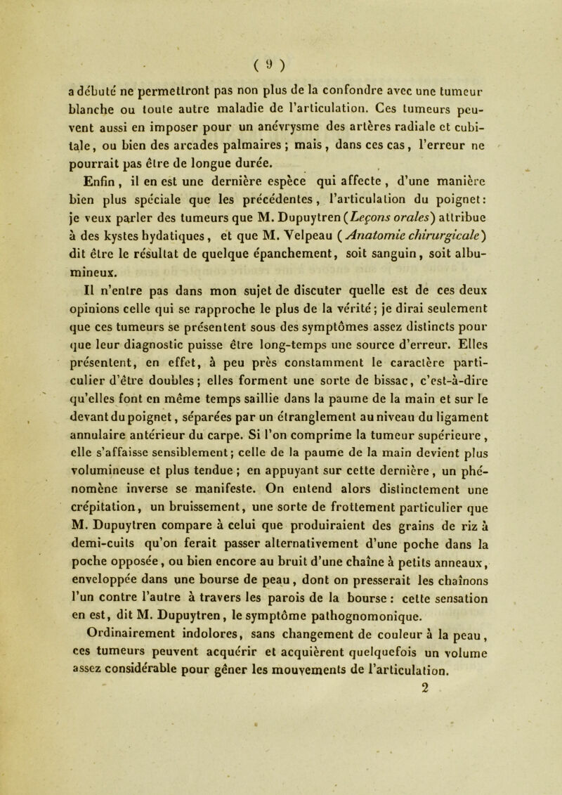 a débuté ne permettront pas non plus de la confondre avec une tumeur blanche ou toute autre maladie de l’articulation. Ces tumeurs peu- vent aussi en imposer pour un anévrysme des artères radiale et cubi- tale, ou bien des arcades palmaires ; mais , dans ces cas, l’erreur ne pourrait pas être de longue durée. Enfin , il en est une dernière espèce qui affecte , d’une manière bien plus spéciale que les précédentes, l’articulation du poignet: je veux parler des tumeurs que M. Dupuytren {Leçons orales') attribue à des kystes hydatiques , et que M. Yelpeau ( Anatomie chirurgicale') dit être le résultat de quelque épanchement, soit sanguin, soit albu- mineux. Il n’entre pas dans mon sujet de discuter quelle est de ces deux opinions celle qui se rapproche le plus de la vérité; je dirai seulement que ces tumeurs se présentent sous des symptômes assez distincts pour que leur diagnostic puisse être long-temps une source d’erreur. Elles présentent, en effet, à peu près constamment le caractère parti- culier d’être doubles; elles forment une sorte de bissac, c’est-à-dire qu’elles font en même temps saillie dans la paume de la main et sur le devant du poignet, séparées par un étranglement au niveau du ligament annulaire antérieur du carpe. Si l’on comprime la tumeur supérieure , elle s’affaisse sensiblement; celle de la paume de la main devient plus volumineuse et plus tendue ; en appuyant sur cette dernière, un phé- nomène inverse se manifeste. On entend alors distinctement une crépitation, un bruissement, une sorte de frottement particulier que M. Dupuytren compare à celui que produiraient des grains de riz à demi-cuits qu’on ferait passer alternativement d’une poche dans la poche opposée, ou bien encore au bruit d’une chaîne à petits anneaux, enveloppée dans une bourse de peau, dont on presserait les chaînons l’un contre l’autre à travers les parois de la bourse : cette sensation en est, dit M. Dupuytren, le symptôme pathognomonique. Ordinairement indolores, sans changement de couleur à la peau, ces tumeurs peuvent acquérir et acquièrent quelquefois un volume assez considérable pour gêner les mouvements de l’articulation. 2 \