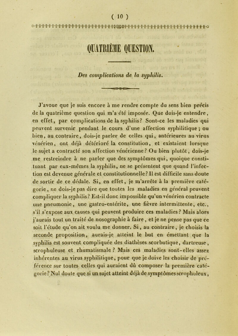 Des complications de la syphilis. J’avoue que je suis encore à me rendre compte du sens bien précis de la quatrième question qui m’a été imposée. Que dois-je entendre, en effet, par complications de la syphilis? Sont-ce les maladies qui peuvent survenir pendant le cours d’une affection syphilitique ; ou bien, au contraire, dois-je parler de celles qui, antérieures au virus vénérien, ont déjà détérioré la constitution, et existaient lorsque le sujet a contracté son affection vénérienne? Ou bien plutôt, dois-je me restreindre à ne parler que des symptômes qui, quoique consti- tuant par eux-mèmes la syphilis, ne se présentent que quand l’infec- tion est devenue générale et constitutionnelle? Il est difficile sans doute de sortir de ce dédale. Si, en effet, je m’arrête à la première caté- gorie, ne dois-je pas dire que toutes les maladies en général peuvent compliquer la syphilis? Est-il donc impossible qu’un vénérien contracte une pneumonie, une gastro-entérite, une fièvre intermittente, etc., s’il s’expose aux causes qui peuvent produire ces maladies? Mais alors j’aurais tout un traité de nosographie à faire , et je ne pense pas que ce soit l’étude qu’on ait voulu me donner. Si, au contraire, je choisis la seconde proposition, aurais-je atteint le but en émettant que la syphilis est souvent compliquée des diathèses scorbutique, dartreuse, scrophuleuse et rhumatismale ? Mais ces maladies sont-elles assez inhérentes au virus syphilitique, pour que je doive les choisir de pré- férence sur toutes celles qui auraient dû composer la première caté- gorie? Nul doute que si un sujet atteint déjà de symplômesscrophuleux,