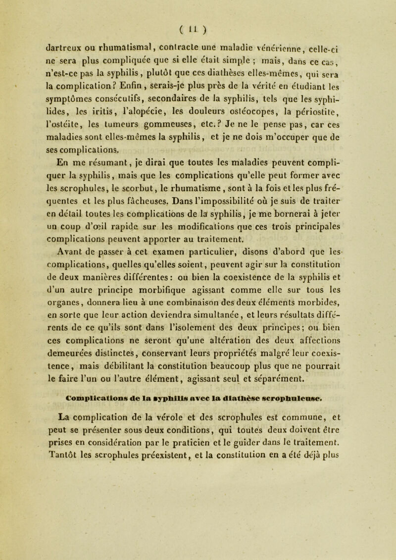 ( >1 ) dartrcux ou rhumatismal, contracte une maladie vénérienne, celle-ci ne sera plus compliquée que si elle était simple ; mais, dans ce cas, n’est-ce pas la syphilis, plutôt que ces diathèses elles-mêmes, qui sera la complication? Enfin , serais-je plus près de la vérité en étudiant les symptômes consécutifs, secondaires de la syphilis, tels que les syphi- lides, les iritis, l’alopécie, les douleurs ostéocopes, la périostite, l’ostéite, les tumeurs gommeuses, etc.? Je ne le pense pas, car ces maladies sont elles-mêmes la syphilis, et je ne dois m’occuper que de ses complications. En me résumant, je dirai que toutes les maladies peuvent compli- quer la syphilis, mais que les complications qu’elle peut former avec les scrophules, le scorbut, le rhumatisme , sont à la fois et les plus fré- quentes et les plus fâcheuses. Dans l’impossibilité où je suis de traiter en détail toutes les complications de la syphilis, je me bornerai à jeter un coup d’œil rapide sur les modifications que ces trois principales complications peuvent apporter au traitement. Avant de passer à cet examen particulier, disons d’abord que les- complications, quelles qu’elles soient, peuvent agir sur la constitution de deux manières différentes: ou bien la coexistence de la syphilis et d’un autre principe morbifique agissant comme elle sur tous les organes, donnera lieu à une combinaison des deux éléments morbides, en sorte que leur action deviendra simultanée, et leurs résultats diffé- rents de ce qu’ils sont dans l’isolement des deux principes; ou bien ces complications ne seront qu’une altération des deux affections demeurées distinctes, conservant leurs propriétés malgré leur coexis- tence, mais débilitant la constitution beaucoup plus que ne pourrait le faire l’un ou l’autre élément, agissant seul et séparément. Complications de la syphilis avec la diathèse scroplmlense. La complication de la vérole et des scrophules est commune, et peut se présenter sous deux conditions, qui toutes deux doivent être prises en considération par le praticien et le guider dans le traitement. Tantôt les scrophules préexistent, et la constitution en a été déjà plus