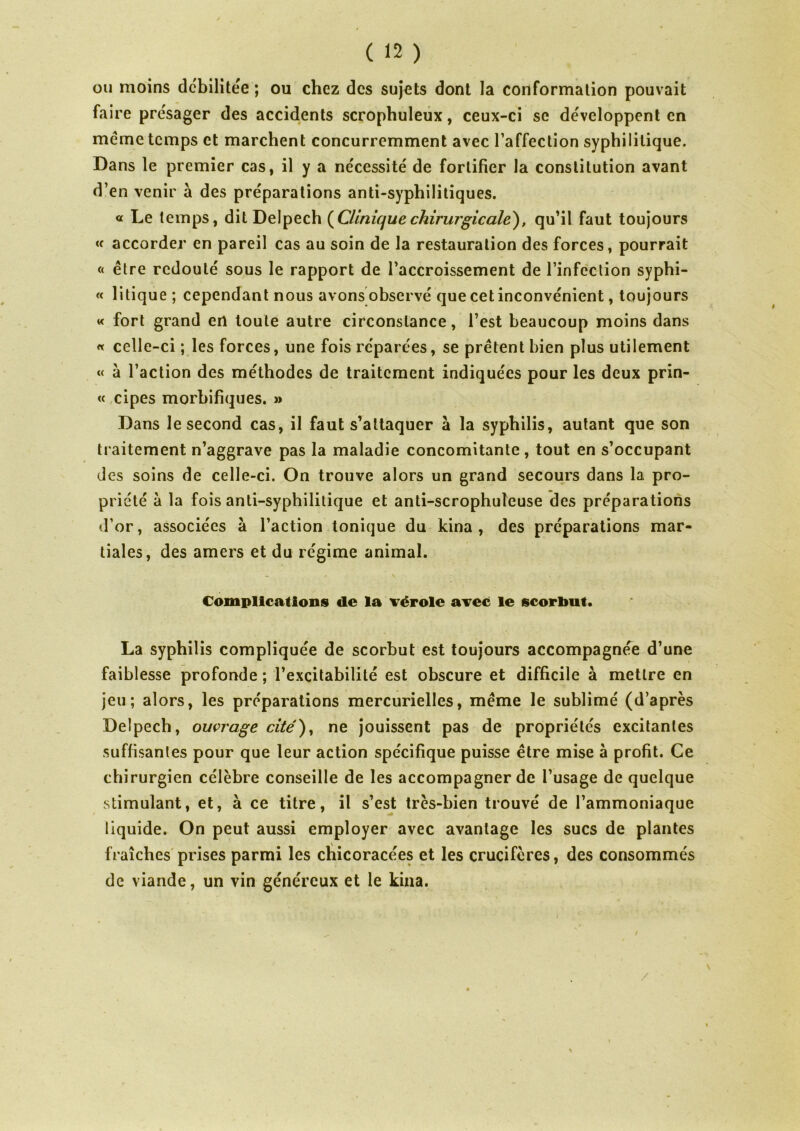 ou moins dcbilitee ; ou chez des sujets dont la conformation pouvait faire présager des accidents scrophuleux, ceux-ci se de'veloppent en meme temps et marchent concurremment avec l’affection syphilitique. Dans le premier cas, il y a nécessité de fortifier la constitution avant d’en venir à des préparations anti-syphilitiques. « Le temps, dit Delpech (Cliniquechirurgicale), qu’il faut toujours « accorder en pareil cas au soin de la restauration des forces, pourrait « être redouté sous le rapport de l’accroissement de l’infection syphi- « litique ; cependant nous avons observé que cet inconvénient, toujours « fort grand en toute autre circonstance, l’est beaucoup moins dans « celle-ci ; les forces, une fois réparées, se prêtent bien plus utilement « à l’action des méthodes de traitement indiquées pour les deux prin- « cipes morbifiques. » Dans le second cas, il faut s’attaquer à la syphilis, autant que son traitement n’aggrave pas la maladie concomitante, tout en s’occupant des soins de celle-ci. On trouve alors un grand secours dans la pro- priété à la fois anti-syphilitique et anti-scrophuleuse des préparations d’or, associées à l’action tonique du kina , des préparations mar- tiales, des amers et du régime animal. Complications de la vérole avec le scorbut. La syphilis compliquée de scorbut est toujours accompagnée d’une faiblesse profonde ; l’excitabilité est obscure et difficile à mettre en jeu; alors, les préparations mercurielles, même le sublimé (d’après Delpech, ouvrage cité), ne jouissent pas de propriétés excitantes suffisantes pour que leur action spécifique puisse être mise à profit. Ce chirurgien célèbre conseille de les accompagner de l’usage de quelque stimulant, et, à ce titre, il s’est très-bien trouvé de l’ammoniaque liquide. On peut aussi employer avec avantage les sucs de plantes fraîches prises parmi les chicoracées et les crucifères, des consommés de viande, un vin généreux et le kina. /