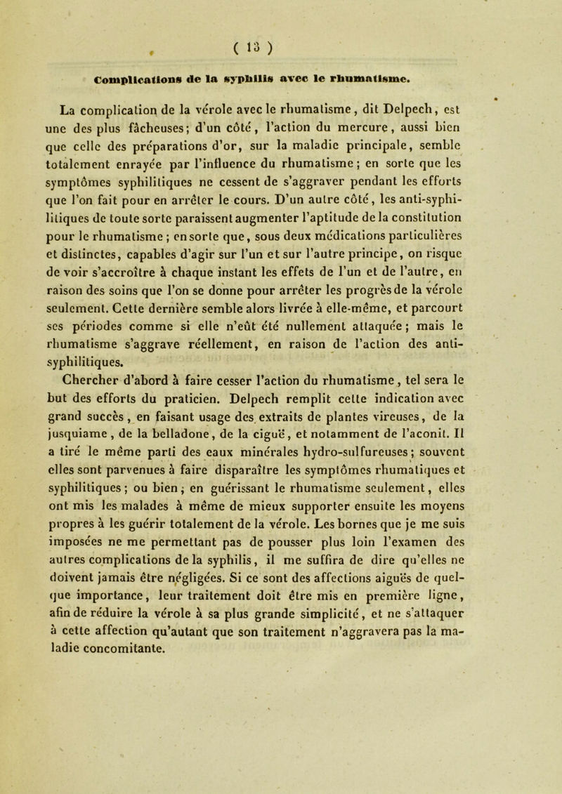 Complications de la syphilis avec le rhumatisme. La complication de la vérole avec le rhumatisme, dit Delpech, est une des plus fâcheuses; d’un côté, l’action du mercure, aussi bien que celle des préparations d’or, sur la maladie principale, semble totalement enrayée par l’influence du rhumatisme; en sorte que les symptômes syphilitiques ne cessent de s’aggraver pendant les efforts que l’on fait pour en arrêter le cours. D’un autre côté, les anti-syphi- liliques de toute sorte paraissent augmenter l’aptitude de la constitution pour le rhumatisme ; en sorte que, sous deux médications particulières et distinctes, capables d’agir sur l’un et sur l’autre principe, on risque de voir s’accroître à chaque instant les effets de l’un et de l’autre, en raison des soins que l’on se donne pour arrêter les progrès de la vérole seulement. Cette dernière semble alors livrée à elle-même, et parcourt scs périodes comme si elle n’eût été nullement attaquée ; mais le rhumatisme s’aggrave réellement, en raison de l’action des anti- syphilitiques. Chercher d’abord à faire cesser l’action du rhumatisme, tel sera le but des efforts du praticien. Delpech remplit celte indication avec grand succès, en faisant usage des extraits de plantes vireuses, de la jusquiame , de la belladone, de la ciguë, et notamment de l’aconit. Il a tiré le même parti des eaux minérales hydro-sulfureuses; souvent elles sont parvenues à faire disparaître les symptômes rhumatiques et syphilitiques; ou bien; en guérissant le rhumatisme seulement, elles ont mis les malades à même de mieux supporter ensuite les moyens propres à les guérir totalement de la vérole. Les bornes que je me suis imposées ne me permettant pas de pousser plus loin l’examen des autres complications de la syphilis, il me suffira de dire qu’elles ne doivent jamais être négligées. Si ce sont des affections aiguës de quel- que importance, leur traitement doit être mis en première ligne, afin de réduire la vérole à sa plus grande simplicité, et ne s’attaquer à cette affection qu’autant que son traitement n’aggravera pas la ma- ladie concomitante.