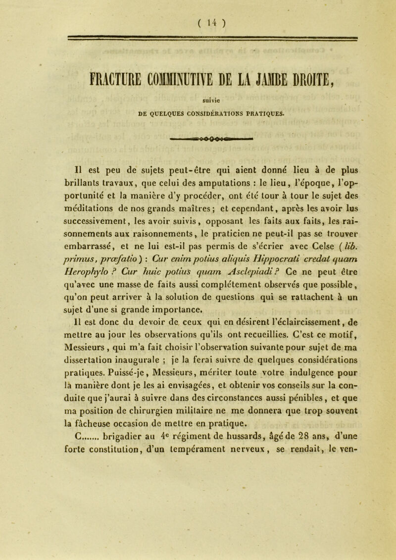 FRACTURE COMMINUTm DE LA JAMBE DROITE, suivie DE QUELQUES CONSIDÉRATIONS PRATIQUES. Il est peu de sujets peut-être qui aient donné lieu à de plus brillants travaux, que celui des amputations : le lieu, l’e'poque, l’op- portunité et la manière d’y procéder, ont été tour à tour le sujet des méditations de nos grands maîtres; et cependant, après les avoir lus successivement, les avoir suivis, opposant les faits aux faits, les rai- sonnements aux raisonnements, le praticienne peut-il pas se trouver embarrassé, et ne lui est-il pas permis de s’écrier avec Ceîse ( îib. primus, prœfatio) : Cur enim potius aliquis Hlppocrati credat quam îlerophylo ? Cur huic potius quam Asclepiadi ? Ce ne peut être qu’avec une masse de faits aussi complètement observés que possible, qu’on peut arriver à la solution de questions qui se rattachent à un sujet d’une si grande importance. Il est donc du devoir de ceux qui en désirent l’éclaircissement, de mettre au jour les observations qu’ils ont recueillies. C’est ce motif, Messieurs , qui m’a fait choisir l’observation suivante pour sujet de ma dissertation inaugurale ; je la ferai suivre de quelques considérations pratiques. Puissé-je, Messieurs, mériter toute votre indulgence pour la manière dont je les ai envisagées, et obtenir vos conseils sur la con- duite que j’aurai à suivre dans des circonstances aussi pénibles, et que ma position de chirurgien militaire ne me donnera que trop souvent la fâcheuse occasion de mettre en pratique. C brigadier au 4e régiment de hussards, âgé de 28 ans, d’une forte constitution, d’un tempérament nerveux, se rendait, le yen-