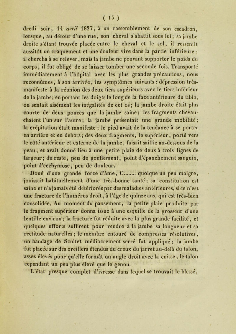 dredi soir, 14 avril 1827, à un rassemblement de son escadron, lorsque, au détour d’une rue, son cheval s’abattit sous lui; sa jambe droite s’étant trouvée placée entre le cheval et le sol, il ressentit aussitôt un craquement et une douleur vive dans la partie inférieure ; il chercha à se relever, mais la jambe ne pouvant supporter le poids du corps, il fut obligé de se laisser tomber une seconde fois. Transporté immédiatement à l’hôpital avec les plus grandes précautions, nous reconnûmes, à son arrivée, les symptômes suivants : dépression très- manifeste à la réunion des deux tiers supérieurs avec le tiers inférieur de la jambe; en portant les doigts le long de la face antérieure du tibia, on sentait aisément les inégalités de cet os; la jambe droite était plus courte de deux pouces que la jambe saine; les fragments chevau- chaient l’un sur l’autre; la jambe présentait une grande mobilité; la crépitation était manifeste ; le pied avait de la tendance à se porter en arrière et en dehors; des deux fragments, le supérieur, porté vers le côté antérieur et externe de la jambe, faisait saillie au-dessous de la peau, et avait donné lieu à une petite plaie de deux à trois lignes de f • largeur; du reste, peu de gonflement, point d’épanchement sanguin, point d’ecchymose, peu de douleur. Doué d’une grande force d’âme, C quoique un peu maigre, jouissait habituellement d’une très-bonne santé ; sa conslitulion est saine et n’a jamais été détériorée par des maladies antérieures, si ce n’est une fracture de l’humérus droit, à l’âge de quinze ans, qui est très-bien consolidée. Au moment du pansement, la petite plaie produite par le fragment supérieur donna issue à une esquille de la grosseur d’une lentille environ; la fracture fut réduite avec la plus grande facilité, et quelques efforts suffirent pour rendre à la jambe sa longueur et sa rectitude naturelles; le membre entouré de compresses résolutives, un bandage de Scultet médiocrement serré fut appliqué; la jambe fut placée sur des oreillers étendus du creux du jarret au-delà du talon, assez élevés pour qu’elle formât un angle droit avec la cuisse, le talon cependant un peu plus élevé que le genou. L’état presque complet d’ivresse dans lequel se trouvait le blessé,