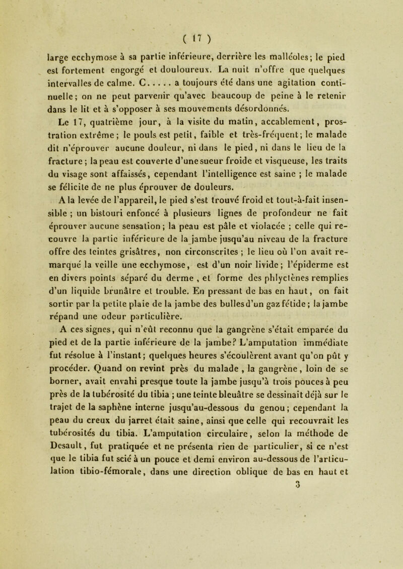 large ecchymose à sa parlie inférieure, derrière les malléoles; le pied csl fortement engorgé et douloureux. La nuit n’offre que quelques intervalles de calme. C a toujours été dans une agitation conti- nuelle; on ne peut parvenir qu’avec beaucoup de peine à le retenir dans le lit et à s’opposer à ses mouvements désordonnés. Le 17, quatrième jour, à la visite du matin, accablement, pros- tration extrême; le pouls est petit, faible et très-fréquent; le malade dit n’éprouver aucune douleur, ni dans le pied, ni dans le lieu de la fracture ; la peau est couverte d’une sueur froide et visqueuse, les traits du visage sont affaissés, cependant l’intelligence est saine ; le malade se félicite de ne plus éprouver de douleurs. A la levée de l’appareil, le pied s’est trouvé froid et tout-a-fait insen- sible ; un bistouri enfoncé à plusieurs lignes de profondeur ne fait éprouver aucune sensation ; la peau est pâle et violacée ; celle qui re- couvre la parlie inférieure de la jambe jusqu’au niveau de la fracture offre des teintes grisâtres, non circonscrites ; le lieu où l’on avait re- marqué la veille une ecchymose, est d’un noir livide; l’épiderme est en divers points séparé du derme , et forme des phlyclènes remplies d’un liquide brunâtre et trouble. En pressant de bas en haut, on fait sortir par la petite plaie de la jambe des bullesd’un gaz fétide ; la jambe répand une odeur particulière. A ces signes, qui n’eût reconnu que la gangrène s’était emparée du pied et de la partie inférieure de la jambe? L’amputation immédiate fut résolue à l’instant; quelques heures s’écoulèrent avant qu’on pût y procéder. Quand on revint près du malade , la gangrène, loin de se borner, avait envahi presque toute la jambe jusqu’à trois pouces à peu près de la tubérosité du tibia ; une teinte bleuâtre se dessinait déjà sur le trajet de la saphène interne jusqu’au-dessous du genou; cependant la peau du creux du jarret était saine, ainsi que celle qui recouvrait les tubérosités du tibia. L’amputation circulaire, selon la méthode de Dcsault, fut pratiquée et ne présenta rien de particulier, si ce n’est que le tibia fut scié à un pouce et demi environ au-dessous de l’articu- lation tibio-fémorale, dans une direction oblique de bas en haut et o