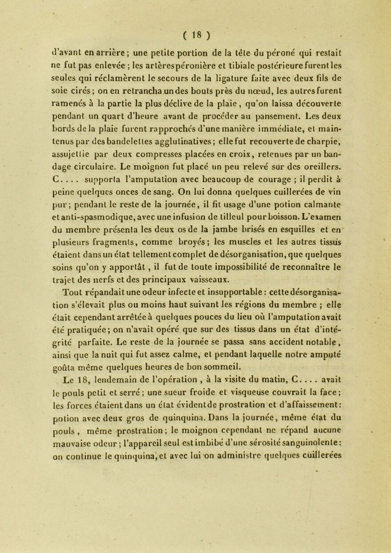 f ( 18 ) d'avant en arrière ; une petite portion de la tète du péroné qui restait ne fut pas enlevée ; les artèrespéronière et tibiale postérieure furent les seules qui réclamèrent le secours de la ligature faite avec deux fils de soie cirés ; on en retrancha un des bouts près du nœud, les autres furent ramenés à la partie la plus déclive de la plaie, qu’on laissa découverte pendant un quart d’heure avant de procéder au pansement. Les deux bords de la plaie furent rapprochés d’une manière immédiate, et main- tenus par des bandelettes agglulinatives ; elle fut recouverte de charpie, assujettie par deux compresses placées en croix, retenues par un ban- dage circulaire. Le moignon fut placé un peu relevé sûr des oreillers. G. . . . supporta l’amputation avec beaucoup de courage ; il perdit à peine quelques onces de sang. On lui donna quelques cuillerées de vin pur ; pendant le reste de la journée, il fit usage d’une potion calmante et anti-spasmodique, avec une infusion de tilleul pour boisson. L’examen du membre présenta les deux os de la jambe brisés en esquilles et en plusieurs fragments, comme broyés; les muscles et les autres tissus étaient dans un état tellement complet de désorganisation, que quelques soins qu’on y apportât , il fut de toute impossibilité de reconnaître le trajet des nerfs et des principaux vaisseaux. Tout répandait une odeur infecte et insupportable : cette désorganisa- tion s’élevait plus ou moins haut suivant les régions du membre ; elle était cependant arrêtée à quelques pouces du lieu où l’amputation avait été pratiquée; on n’avait opéré que sur des tissus dans un état d’inté- grité parfaite. Le reste de la journée se passa sans accident notable, ainsi que la nuit qui fut assez calme, et pendant laquelle notre amputé goûta même quelques heures de bon sommeil. Le 18, lendemain de l’opération , à la visite du matin, C. .. . avait le pouls petit et serré; une sueur froide et visqueuse couvrait la face; les forces étaient dans un état évidentde prostration et d’affaissement: potion avec deux gros de quinquina. Dans la journée, même état du pouls , même prostration ; le moignon cependant ne répand aucune mauvaise odeur ; l’appareil seul estimbibé d’une sérosité sanguinolente: on continue le quinquina, et avec lui on administre quelques cuillerées