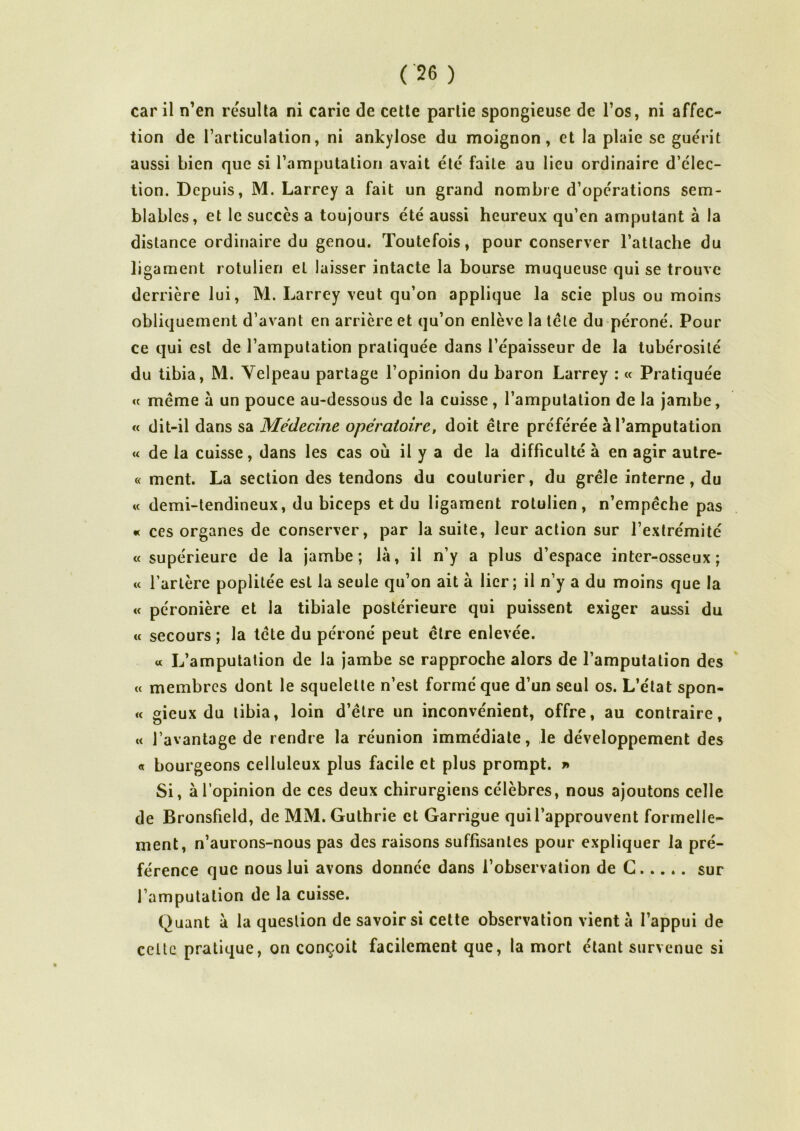car il n’en résulta ni carie de cette partie spongieuse de l’os, ni affec- tion de l’articulation, ni ankylosé du moignon, et la plaie se guérit aussi bien que si l’amputation avait été faite au lieu ordinaire d’élec- tion. Depuis, M. Larrey a fait un grand nombre d’opérations sem- blables, et le succès a toujours été aussi heureux qu’en amputant à la distance ordinaire du genou. Toutefois, pour conserver l’attache du ligament rotulien et laisser intacte la bourse muqueuse qui se trouve derrière lui, M. Larrey veut qu’on applique la scie plus ou moins obliquement d’avant en arrière et qu’on enlève la télé du péroné. Pour ce qui est de l’amputation pratiquée dans l’épaisseur de la tubérosité du tibia, M. Velpeau partage l’opinion du baron Larrey : « Pratiquée « meme à un pouce au-dessous de la cuisse , l’amputation de la jambe, « dit-il dans sa Médecine opératoire, doit être préférée à l’amputation « de la cuisse, dans les cas où il y a de la difficulté à en agir autre- « ment. La section des tendons du couturier, du grêle interne, du u demi-tendineux, du biceps et du ligament rotulien, n’empêche pas « ces organes de conserver, par la suite, leur action sur l’extrémité « supérieure de la jambe; la, il n’y a plus d’espace inter-osseux; « l’artère poplitée est la seule qu’on ait à lier; il n’y a du moins que la «c péronière et la tibiale postérieure qui puissent exiger aussi du « secours ; la tête du péroné peut être enlevée. « L’amputation de la jambe se rapproche alors de l’amputation des « membres dont le squelette n’est formé que d’un seul os. L’état spon- « gieux du tibia, loin d’être un inconvénient, offre, au contraire, « l’avantage de rendre la réunion immédiate, le développement des « bourgeons celluleux plus facile et plus prompt. » Si, à l’opinion de ces deux chirurgiens célèbres, nous ajoutons celle de Bronsfield, de MM.Guthrie et Garrigue qui l’approuvent formelle- ment, n’aurons-nous pas des raisons suffisantes pour expliquer la pré- férence que nous lui avons donnée dans l’observation de G sur l’amputation de la cuisse. Quant a la question de savoir si cette observation vient à l’appui de celte pratique, on conçoit facilement que, la mort étant survenue si