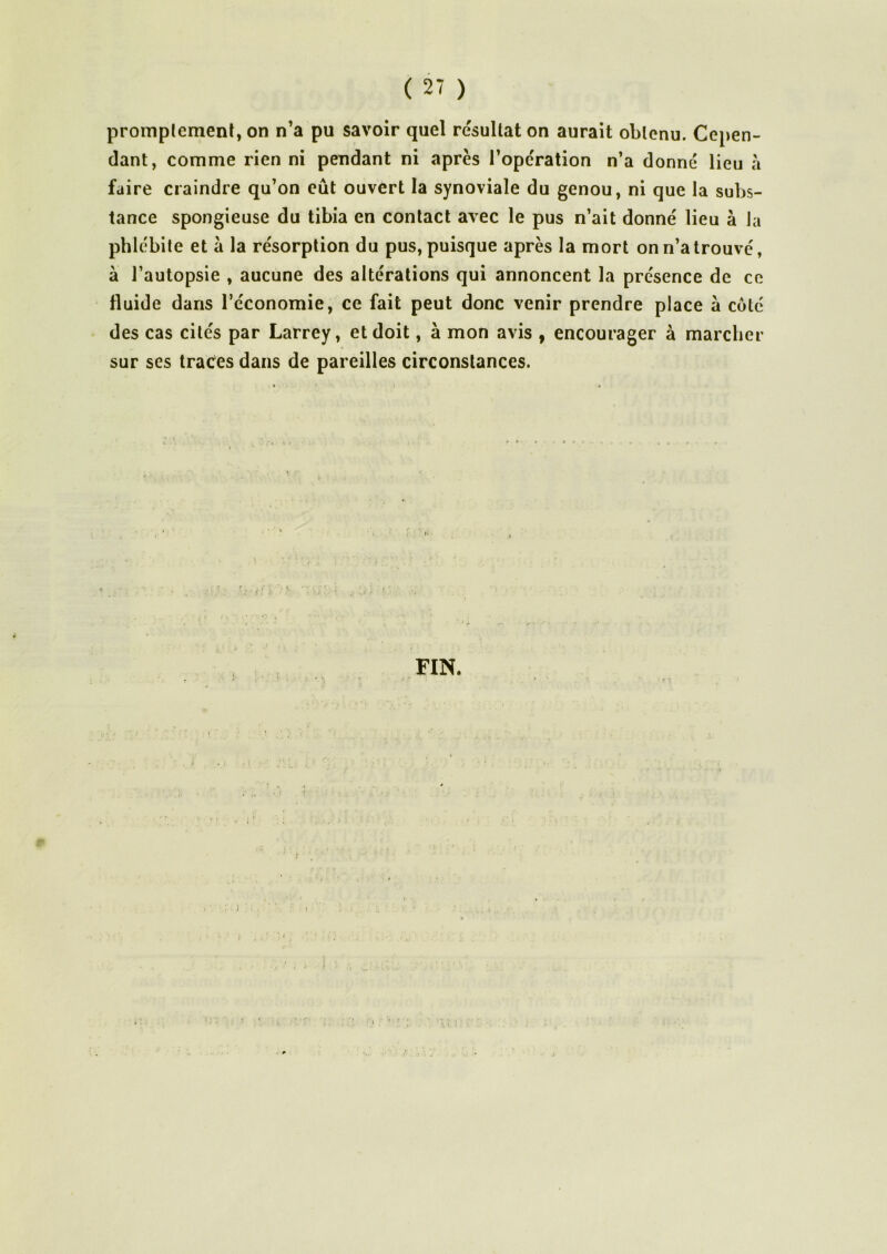 promptement, on n’a pu savoir quel résultat on aurait obtenu. Cepen- dant, comme rien ni pendant ni après l’operation n’a donné lieu à faire craindre qu’on eût ouvert la synoviale du genou, ni que la subs- tance spongieuse du tibia en contact avec le pus n’ait donné lieu à la phlébite et à la résorption du pus, puisque après la mort on n’a trouvé, à l’autopsie , aucune des altérations qui annoncent la présence de ce fluide dans l’économie, ce fait peut donc venir prendre place à coté des cas cités par Larrey, et doit, à mon avis , encourager à marcher sur ses traces dans de pareilles circonstances. FIN.
