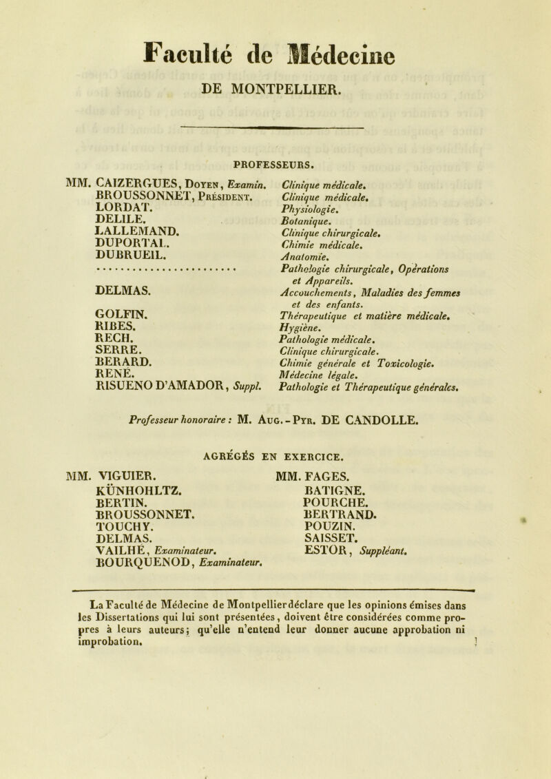 Faculté de Médecine DE MONTPELLIER. PROFESSEURS. MM. CAIZERGUES, Doyen, Examin. BROUSSONNET, Président. LORDAT. DELILE. LALLEMAND. DUPORTAL. DUBRUE1L. DELMAS. GOLFIN. RIRES. REÇU. SERRE. BERARD. RENÉ. RISUENO D’AMADOR, Suppl. Clinique médicale. Clinique médicale, Physiologie. Botanique. Clinique chirurgicale• Chimie médicale. Anatomie. Pathologie chirurgicale, Opérations et Appareils. Accouchements, Maladies des femmes et des enfants. Thérapeutique et matière médicale• Hygiène. Pathologie médicale. Clinique chirurgicale. Chimie générale et Toxicologie. Médecine légale. Pathologie et Thérapeutique générales. Professeur honoraire : M. AüG.-Pyr. DE CANDOLLE. AGRÉGÉS EN EXERCICE. MM. VIGUIER. KÜNHOHLTZ. BERTIN. BROUSSONNET. TOUCHY. DELMAS. VAILHE, Examinateur. BOURQUENOD, Examinateur. MM. FAGES. BATIGNE. POURCHE. BERTRAND. POUZIN. SAISSET. EST O R, Suppléant. La Faculté de Médecine de Montpellierdéclare que les opinions émises dans les Dissertations qui lui sont présentées, doivent être considérées comme pro- pres à leurs auteurs; qu7elle n’entend leur donner aucune approbation ni improbation.