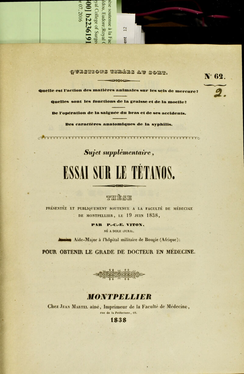 t Q —s^O©©<S»— Quelle est l’action «les matières animales sur les sels «le mercure? N- OS 2 Quelles sont les fonctions die la graisse et de la moelle? De l’opération de la saignée du bras et «le ses acculent*. Des caractères anatomi«iues «le la syphilis. c<'^^TTrTTnrTTTTTVTTTTTTjnnrxT3^rirT^^'^TTrTTTTTXTirT~rTnrTrTrirTrTTnrt> Sujet supplémentaire, T PRESENTEE ET PUBLIQUEMENT SOUTENUE A LA FACULTÉ DE MÉDECINE DE MONTPELLIER, LE 19 JUIN 1838, PAR P.-C.-E. VITON . NÉ A DOLE (JURA), ïmmitm Aide-Major à l’hôpital militaire de Bougie (Afrique); POUR OBTENIR LE GRADE DE DOCTEUR EN MÉDECINE. MONTPELLIER Chez Jean Martel aine, Imprimeur de la Faculté de Médecine, rue de la Préfecture , 10. 1»3S