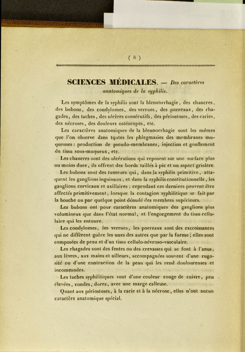 SCIENCES MÉDICALES. — Des caractères anatomiques de la syphilis. Les symptômes de la syphilis sonl la blennorrhagie, des chancres, des bubons, des condylomes, des verrues, des porreaux, des rha- gades, des taches, des ulcères consecutifs, des périostoses, des caries, des nécroses, des douleurs ostéocopes, etc. Les caractères anatomiques de la blennorrhagie sont les mêmes que Ton observe dans tçutes les phlegmasies des membranes mu- queuses : production de pseudo-membranes, injection et gonflement du tissu sous-muqueux, etc. Les chancres sonl des ulcérations qui reposent sur une surface plus ou moins dure, ils offrent des bords taillés à pic et un aspect grisâtre. Les bubons sont des tumeurs qui, dans )a syphilis primitive, atta- quent les ganglions inguinaux , et dans la syphilis constitutionnelle , les ganglions cervicaux et axillaires ; cependant ces derniers peuvent être affectés primitivement, lorsque la contagion syphilitique se fait par la bouche ou par quelque point dénudé des membres supérieurs. Les bubons ont pour caractères anatomiques des ganglions plus volumineux que dans l’état normal, et l’engorgement du tissu cellu- laire qui les entoure. Les condylomes, les verrues, les porreaux sont des excroissances qui ne diffèrent guère les unes des autres que par la forme ; elles sont composées de peau et d’un tissu cellulo-névroso-vasculaire. Les rhagades sont des fentes ou des crevasses qui se font à l’anus, aux lèvres, aux mains et ailleurs, accompagnées souvent d’une rugo- site ou d’une contraction de la peau qui les rend douloureuses et incommodes. Les taches syphilitiques sont d’une couleur rouge de cuivre, peu élevées, rondes, dures, avec une marge calleuse. Quant aux périostoses, à la carie et à la nécrose, elles n’ont aucun caractère anatomique spécial.