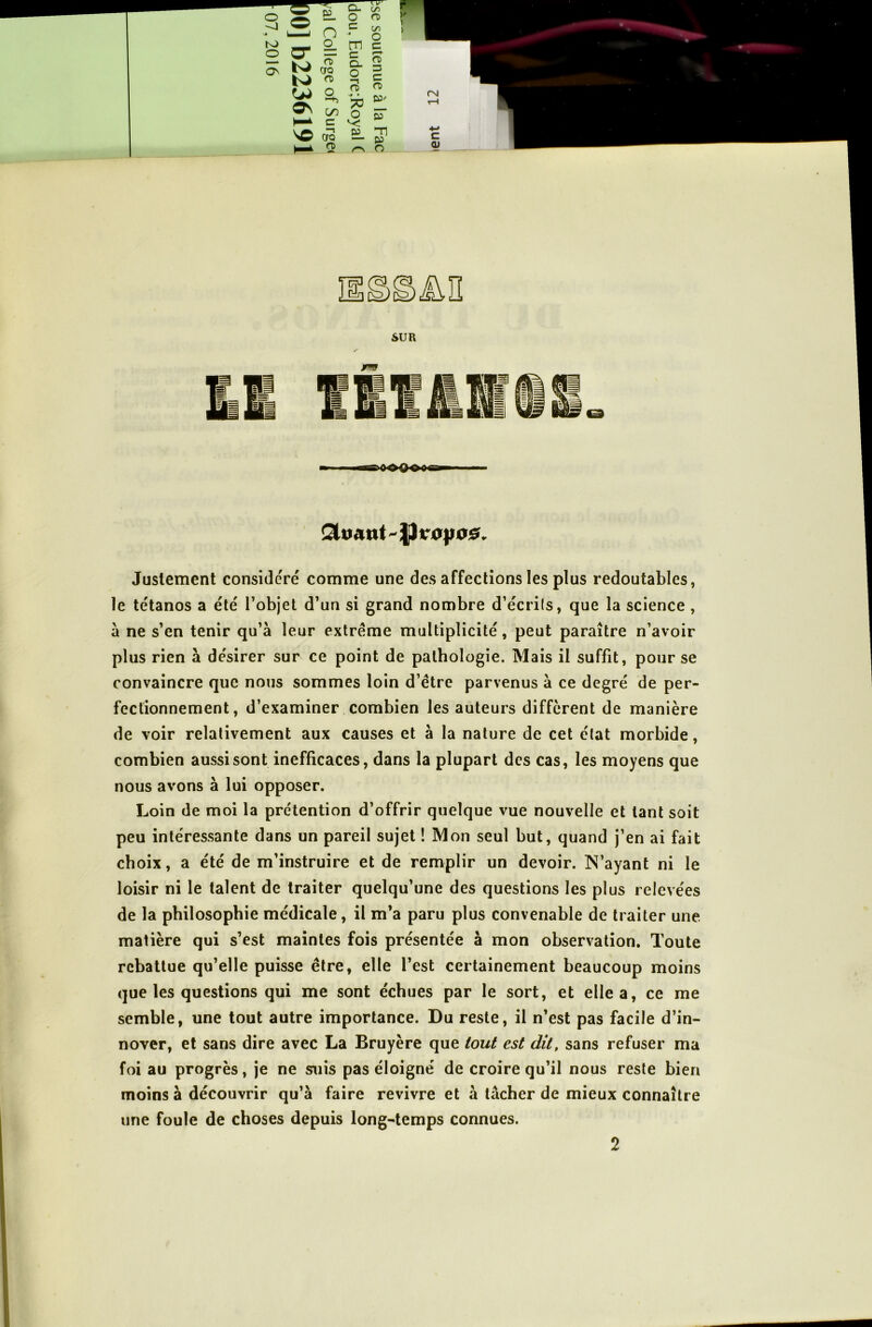 Justement considéré comme une des affections les plus redoutables, le tétanos a été l’objet d’un si grand nombre d’écrils, que la science , à ne s’en tenir qu’à leur extrême multiplicité, peut paraître n’avoir plus rien à désirer sur ce point de pathologie. Mais il suffit, pour se convaincre que nous sommes loin d’être parvenus à ce degré de per- fectionnement , d’examiner combien les auteurs diffèrent de manière de voir relativement aux causes et à la nature de cet état morbide, combien aussi sont inefficaces, dans la plupart des cas, les moyens que nous avons à lui opposer. Loin de moi la prétention d’offrir quelque vue nouvelle et tant soit peu intéressante dans un pareil sujet ! Mon seul but, quand j’en ai fait choix, a été de m’instruire et de remplir un devoir. N’ayant ni le loisir ni le talent de traiter quelqu’une des questions les plus relevées de la philosophie médicale, il m’a paru plus convenable de traiter une matière qui s’est maintes fois présentée à mon observation. Toute rebattue qu’elle puisse être, elle l’est certainement beaucoup moins que les questions qui me sont échues par le sort, et elle a, ce me semble, une tout autre importance. Du reste, il n’est pas facile d’in- nover, et sans dire avec La Bruyère que tout est dit, sans refuser ma foi au progrès, je ne suis pas éloigné de croire qu’il nous reste bien moins à découvrir qu’à faire revivre et à tâcher de mieux connaître une foule de choses depuis long-temps connues. 2