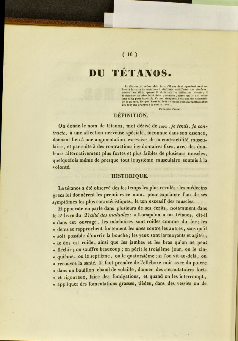 i DU TÉTANOS. I,c tétanos, si redoutable lorsqu’il survient spontanément on bien à la suite de certaines irritations manifestes des viscères, devient un fléau quand il sévit sur les militaires blessés; il moissonne les plus intrépides guerriers, après qu’ils ont versé leur sang pour la patrie. Ce mal dangereux es,t une des calamités de la guerre. De quel haut intérêt ne serait point la connaissance des moyens propres à le combattre !... Focrnieh Pescat. DÉFINITION. On donne le nom de tétanos, mot dérivé de zzivco ,je tends, je con- tracte, à une affection nerveuse spéciale, inconnue dans son essence, donnant lieu à une augmentation excessive de la contractilité muscu- laire, et par suite à des contractions involontaires fixes, avec des dou- leurs alternativement plus fortes et plus faibles de plusieurs muscles, quelquefois même de presque tout le système musculaire soumis à la volonté. HISTORIQUE. Le tétanos a été observé dès les temps les plus reculés : les médecins grecs lui donnèrent les premiers ce nom, pour exprimer l’un de ses symptômes les plus caractéristiques, le ton excessif des muscles. Hippocrate en parle dans plusieurs de ses écrits, notamment dans le 3e livre du Traité des maladies: « Lorsqu’on a un tétanos, dit-il « dans cet ouvrage, les mâchoires sont roides comme du fer; les « dents se rapprochent fortement les unes contre les autres, sans qu’il « soit possible d’ouvrir la bouche ; les yeux sont larmoyants et agités ; « le dos est roide, ainsi que les jambes et les bras qu’on ne peut « fléchir ; on souffre beaucoup ; on périt le troisième jour, ou le cin- « quième, ou le septième, ou le quatorzième; si l’on vit au-delà, on « recouvre la santé. Il faut prendre de l’ellébore noir avec du poivre « dans un bouillon chaud de volaille, donner des sternutatoires forts vc et vigoureux, faire des fumigations, et quand on les interrompt, « appliquer des fomentations grasses, tièdes, dans des vessies ou de