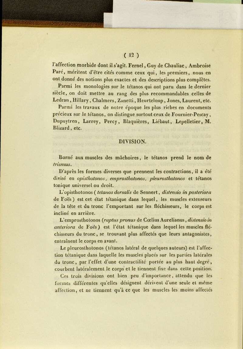 1 affection morbide dont il s’agit. Fernel, Guy de Chauliac , Ambroise Paré, méritent d’étre cités comme ceux qui, les premiers, nous en ont donné des notions plus exactes et des descriptions plus complètes. Parmi les monologies sur le tétanos qui ont paru dans le dernier siècle, on doit mettre au rang des plus recommandables celles de Ledrari, Hillary, Chalmers, Zanetti, Heurteloup , Jones, Laurent, etc. Parmi les travaux de notre époque les plus riches en documents précieux sur le tétanos, on distingue surtout ceux de Fournier-Pescay , Dupuytren, Larrey, Percy, Blaquières, Liébaut, Lepelletier, M. Blizard, etc. DIVISION. Borné aux muscles des mâchoires, le tétanos prend le nom de Irismus. D’après les formes diverses que prennent les contractions, il a été divisé en opisthotonos, emprosthotonos, pleurosthotonos et tétanos tonique universel ou droit. L’opisthotonos ( tétanos dorsali s de Sennert, distensio in posteriora deFo'ës) est cet état tétanique dans lequel, les muscles extenseurs de la tête et du tronc l’emportant sur les fléchisseurs, le corps est incliné en arrière. L’emprosthotonos (raptus pronus de Cœlius Aurelianus, distensio in anteriora de Foes) est l’état tétanique dans lequel les muscles flé- chisseurs du tronc, se trouvant plus affectés que leurs antagonistes, entraînent le corps en avant. Le pleurosthotonos (tétanos latéral de quelques auteurs) est l’affec- tion tétanique dans laquelle les muscles placés sur les parties latérales du tronc, par l’effet d’une contractilité portée au plus haut degré, courbent latéralement le corps et le tiennent fixe dans cette position. Ces trois divisions ont bien peu d’importance, attendu que les formes différentes qu’elles désignent dérivent d’une seule et même affection, et ne tiennent qu’à ce que les muscles les moins affectés