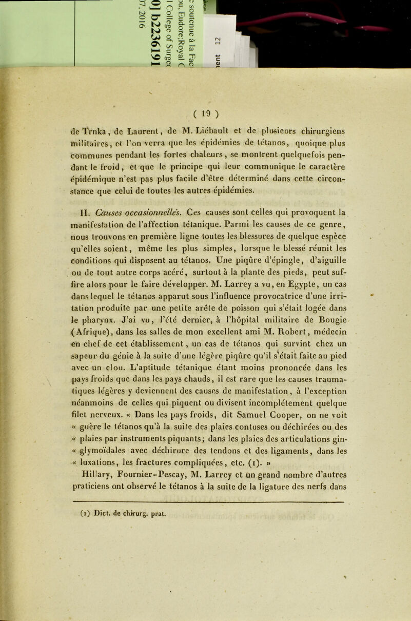 'J N* .P n c N* tu on K) O O- o_ m c C ON ts> <T CfQ n> O. O —1 rt> 3 c o\ O *■+> C/) c o> v# • 73 O v- n> V)' HT \O —t CTQ EL -n b* rt> n O ( 19 ) de Trnka , de Laurent, de M. Liébault et de plusieurs chirurgiens militaires, et l’on verra que les épidémies de tétanos, quoique plus communes pendant les fortes chaleurs, se montrent quelquefois pen- dant le froid, et que le principe qui leur communique le caractère épidémique n’est pas plus facile d’être déterminé dans cette circon- stance que celui de toutes les autres épidémies. IL Causes occasionnelles. Ces causes sont celles qui provoquent la manifestation de l’affection tétanique. Parmi les causes de ce genre, nous trouvons en première ligne toutes les blessures de quelque espèce qu’elles soient, même les plus simples, lorsque le blessé réunit les conditions qui disposent au tétanos. Une piqûre d’épingle, d’aiguille ou de tout autre corps acéré, surtout à la plante des pieds, peut suf- % fire alors pour le faire développer. M. Larrey a vu, en Egypte, un cas dans lequel le tétanos apparut sous l’influence provocatrice d’une irri- tation produite par une petite arête de poisson qui s’était logée dans le pharynx. J’ai vu, l’été dernier, à l’hôpital militaire de Bougie (Afrique), dans les salles de mon excellent ami M. Robert, médecin en chef de cet établissement, un cas de tétanos qui survint chez un sapeur du génie à la suite d’une légère piqûre qu’il s’était faite au pied avec un clou. L’aptitude tétanique étant moins prononcée dans les pays froids que dans les pays chauds, il est rare que les causes trauma- tiques légères y deviennent des causes de manifestation, à l’exception néanmoins de celles qui piquent ou divisent incomplètement quelque fdet nerveux. « Dans les pays froids, dit Samuel Cooper, on ne voit « guère le tétanos qu’a la suite des plaies contuses ou déchirées ou des « plaies par instruments piquants; dans les plaies des articulations gin- « glymoïdales avec déchirure des tendons et des ligaments, dans les « luxations, les fractures compliquées, etc. (i). » Iiillary, Fournier-Pescay, M. Larrey et un grand nombre d’autres praticiens ont observé le tétanos à la suite de la ligature des nerfs dans — (i) Dict. de chirurg. prat. %