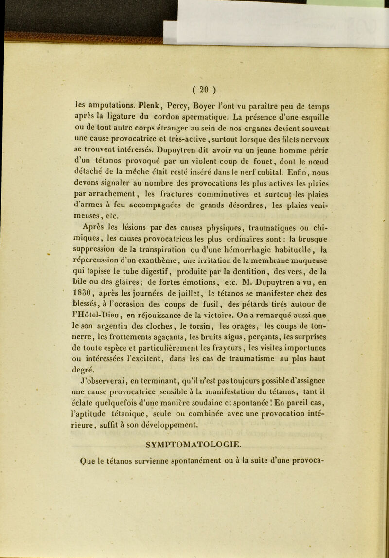 les amputations. Plenk, Percy, Boyer l’ont vu paraître peu de temps après la ligature du cordon spermatique. La présence d’une esquille ou de tout autre corps étranger au sein de nos organes devient souvent une cause provocatrice et très-active , surtout lorsque des filets nerveux se trouvent intéressés. Dupuytren dit avoir vu un jeune homme périr d’un tétanos provoqué par un violent coup de fouet, dont le nœud détaché de la mèche était resté inséré dans le nerf cubital. Enfin, nous devons signaler au nombre des provocations les plus actives les plaies par arrachement, les fractures comminutives et surtout les plaies d’armes à feu accompagnées de grands désordres, les plaies veni- meuses , etc. Après les lésions par des causes physiques, traumatiques ou chi- miques, les causes provocatrices les plus ordinaires sont : la brusque suppression de la transpiration ou d’une hémorrhagie habituelle, la répercussion d’un exanthème, une irritation de la membrane muqueuse qui tapisse le tube digestif, produite par la dentition, des vers, de la bile ou des glaires; de fortes émotions, etc. M. Dupuytren a vu, en 1830, après les journées de juillet, le tétanos se manifester chez des blessés, à l’occasion des coups de fusil, des pétards tirés autour de l’Hôtel-Dieu, en réjouissance de la victoire. On a remarqué aussi que le son argentin des cloches, le tocsin, les orages, les coups de ton- nerre, les frottements agaçants, les bruits aigus, perçants, les surprises de toute espèce et particulièrement les frayeurs, les visites importunes ou intéressées l’excitent, dans les cas de traumatisme au plus haut degré. J’observerai, en terminant, qu’il n’est pas toujours possible d’assigner une cause provocatrice sensible à la manifestation du tétanos, tant il éclate quelquefois d’une manière soudaine et spontanée ! En pareil cas, l’aptitude tétanique, seule ou combinée avec une provocation inté- rieure, suffit à son développement. SYMPTOMATOLOGIE. Que le tétanos survienne spontanément ou à la suite d’une provoca-