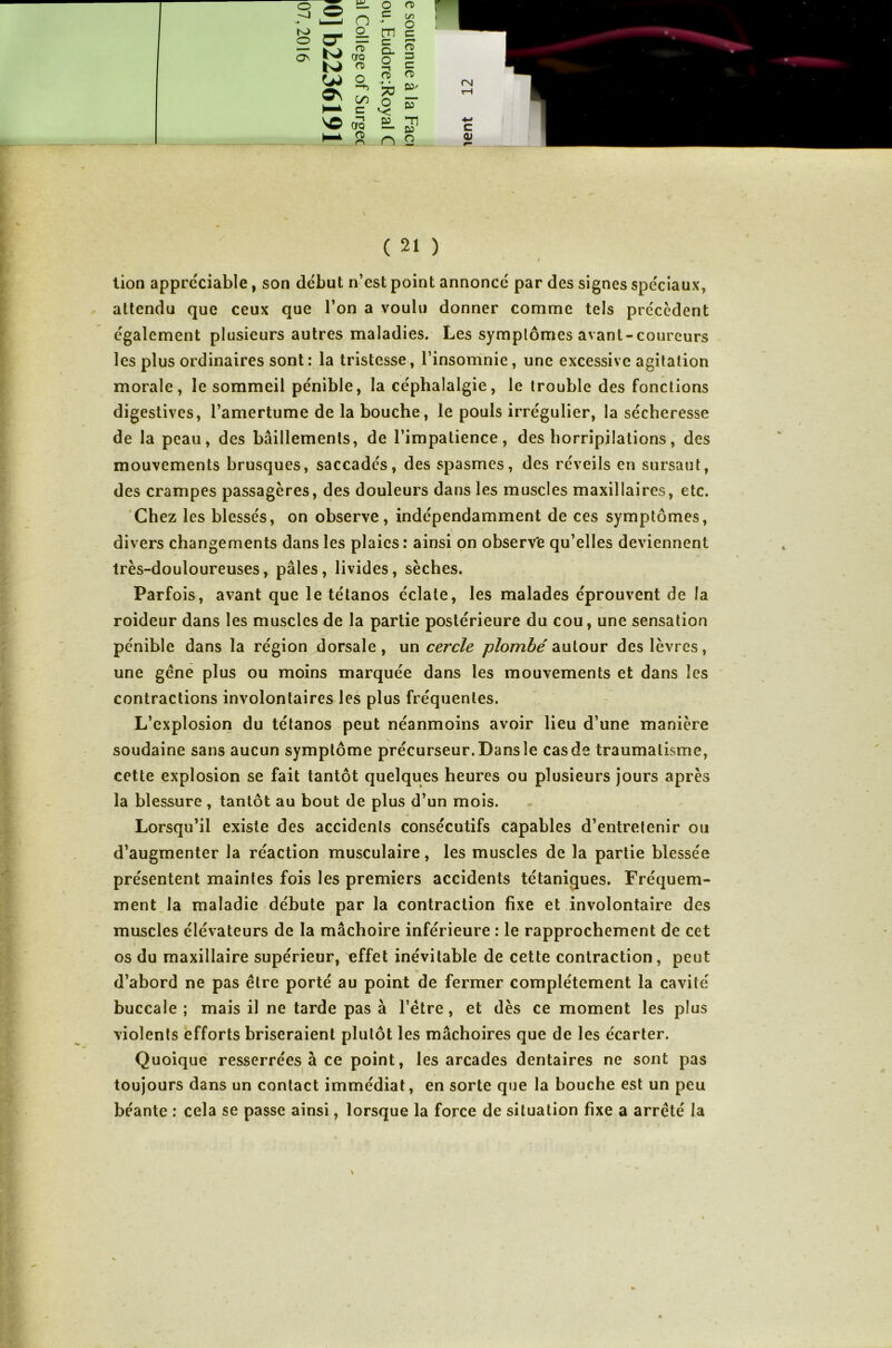 t tion appréciable, son début n’est point annoncé par des signes spéciaux, attendu que ceux que l’on a voulu donner comme tels precedent également plusieurs autres maladies. Les symptômes avant-coureurs les plus ordinaires sont: la tristesse, l’insomnie, une excessive agitation morale, le sommeil pénible, la céphalalgie, le trouble des fondions digestives, l’amertume de la bouche, le pouls irrégulier, la sécheresse de la peau, des bâillements, de l’impatience, des horripilations, des mouvements brusques, saccadés, des spasmes, des réveils en sursaut, des crampes passagères, des douleurs dans les muscles maxillaires, etc. Chez les blessés, on observe, indépendamment de ces symptômes, divers changements dans les plaies : ainsi on observ'e qu’elles deviennent très-douloureuses, pâles, livides, sèches. Parfois, avant que le tétanos éclate, les malades éprouvent de la roideur dans les muscles de la partie postérieure du cou, une sensation pénible dans la région dorsale , un cercle plombé autour des lèvres, une gène plus ou moins marquée dans les mouvements et dans les contractions involontaires les plus fréquentes. L’explosion du tétanos peut néanmoins avoir lieu d’une manière soudaine sans aucun symptôme précurseur.Dansîe casde traumatisme, cette explosion se fait tantôt quelques heures ou plusieurs jours après la blessure , tantôt au bout de plus d’un mois. Lorsqu’il existe des accidents consécutifs capables d’entretenir ou d’augmenter la réaction musculaire, les muscles de la partie blessée présentent maintes fois les premiers accidents tétaniques. Fréquem- ment la maladie débute par la contraction fixe et involontaire des muscles élévateurs de la mâchoire inférieure : le rapprochement de cet i os du maxillaire supérieur, effet inévitable de cette contraction, peut d’abord ne pas être porté au point de fermer complètement la cavité buccale ; mais il ne tarde pas à l’ëtre, et dès ce moment les plus violents efforts briseraient plutôt les mâchoires que de les écarter. Quoique resserrées à ce point, les arcades dentaires ne sont pas toujours dans un contact immédiat, en sorte que la bouche est un peu béante : cela se passe ainsi, lorsque la force de situation fixe a arreté la