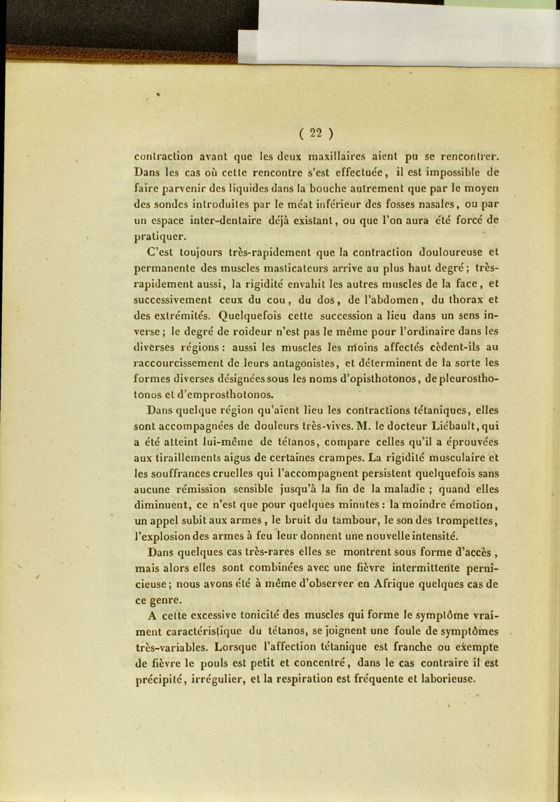 % ( 22 ) contraction avant que les deux maxillaires aient pu se rencontrer. Dans les cas où cette rencontre s’est effectuée, il est impossible de faire parvenir des liquides dans la bouche autrement que par le moyen des sondes introduites par le méat inférieur des fosses nasales, ou par un espace inter-dentaire déjà existant, ou que l’on aura été forcé de pratiquer. C’est toujours très-rapidement que la contraction douloureuse et permanente des muscles masticateurs arrive au plus haut degré; très- rapidement aussi, la rigidité envahit les autres muscles de la face, et successivement ceux du cou, du dos, de l’abdomen, du thorax et des extrémités. Quelquefois cette succession a lieu dans un sens in- verse ; le degré de roideur n’est pas le meme pour l’ordinaire dans les diverses régions : aussi les muscles les moins affectés cèdent-ils au raccourcissement de leurs antagonistes, et déterminent de la sorte les formes diverses désignées sous les noms d’opisthotonos, de pleurostho- tonos et d’emprosthotonos. Dans quelque région qu’aient lieu les contractions tétaniques, elles sont accompagnées de douleurs très-vives. M. le docteur Liébault, qui a été atteint lui-même de tétanos, compare celles qu’il a éprouvées aux tiraillements aigus de certaines crampes. La rigidité musculaire et les souffrances cruelles qui l’accompagnent persistent quelquefois sans aucune rémission sensible jusqu’à la fin de la maladie ; quand elles diminuent, ce n’est que pour quelques minutes : la moindre émotion, un appel subit aux armes , le bruit du tambour, le son des trompettes, l’explosion des armes à feu leur donnent une nouvelle intensité. Dans quelques cas très-rares elles se montrent sous forme d’accès , mais alors elles sont combinées avec une fièvre intermittente perni- cieuse; nous avons été à même d’observer en Afrique quelques cas de ce genre. A cette excessive tonicité des muscles qui forme le symptôme vrai- ment caractéristique du tétanos, se joignent une foule de symptômes très-variables. Lorsque l’affection tétanique est franche ou exempte de fièvre le pouls est petit et concentré, dans le cas contraire il est précipité, irrégulier, et la respiration est fréquente et laborieuse. %