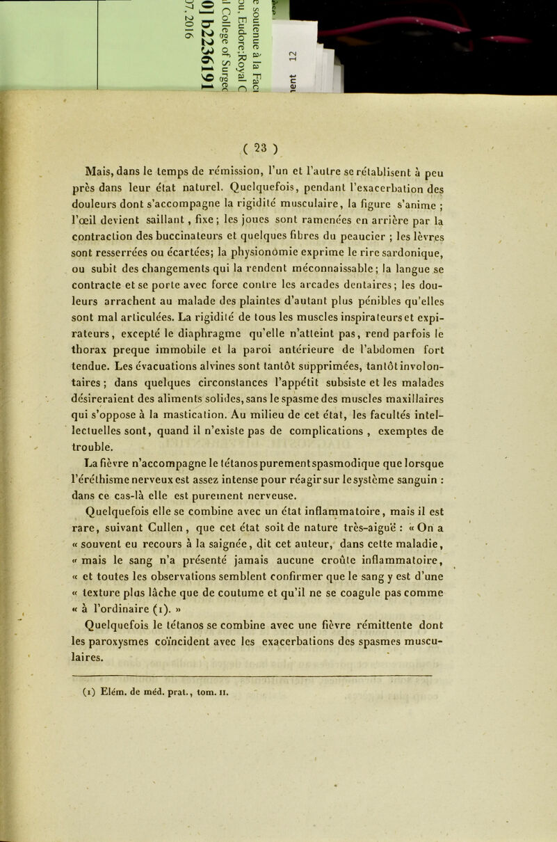 ». ■ . * Mais, dans le temps de rémission, l’un et l’autre se rétablisent à peu près dans leur état naturel. Quelquefois, pendant l’exacerbation des douleurs dont s’accompagne la rigidité musculaire, la figure s’anime ; l’œil devient saillant , fixe; les joues sont ramenées en arrière par la contraction des buccinateurs et quelques fibres du peaucier ; les lèvres sont resserrées ou écartées; la physionomie exprime le rire sardonique, ou subit des changements qui la rendent méconnaissable; la langue se contracte et se porte avec force contre les arcades dentaires; les dou- leurs arrachent au malade des plaintes d’autant plus pénibles qu’elles sont mal articulées. La rigidilé de tous les muscles inspirateurs et expi- rateurs, excepté le diaphragme qu’elle n’atteint pas, rend parfois le thorax preque immobile et la paroi antérieure de l’abdomen fort tendue. Les évacuations alvines sont tantôt supprimées, tantôtinvolon- taires ; dans quelques circonstances l’appétit subsiste et les malades désireraient des aliments solides, sans le spasme des muscles maxillaires qui s’oppose à la mastication. Au milieu de cet état, les facultés intel- lectuelles sont, quand il n’existe pas de complications , exemptes de trouble. La fièvre n’accompagne le tétanospurementspasmodique que lorsque l’éréthisme nerveux est assez intense pour réagir sur lesystème sanguin : dans ce cas-là elle est purement nerveuse. Quelquefois elle se combine avec un état inflammatoire, mais il est rare, suivant Cullen , que cet état soit de nature très-aiguë : « On a « souvent eu recours à la saignée, dit cet auteur, dans cette maladie, « mais le sang n’a présenté jamais aucune croûte inflammatoire, « et toutes les observations semblent confirmer que le sang y est d’une « texture plus lâche que de coutume et qu’il ne se coagule pas comme « à l’ordinaire (i). » Quelquefois le tétanos se combine avec une fièvre rémittente dont les paroxysmes coïncident avec les exacerbations des spasmes muscu- laires. (i) Elém. de méd. prat., tom. n. t