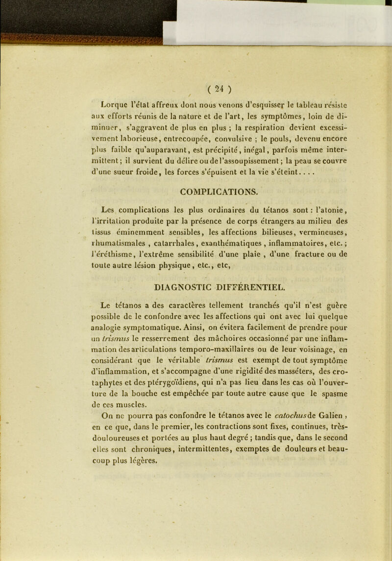 / Lorque l’etat affreux dont nous venons d’esquisser le tableau résiste aux efforts réunis de la nature et de l’art, les symptômes, loin de di- minuer, s’aggravent de plus en plus ; la respiration devient excessi- vement laborieuse, entrecoupée, convulsive ; le pouls, devenu encore plus faible qu’auparavant, est précipité, inégal, parfois même inter- mittent; il survient du délire ou de l’assoupissement ; la peau se couvre d’une sueur froide, les forces s’épuisent et la vie s’éteint.. . . COMPLICATIONS. Les complications les plus ordinaires du tétanos sont : l’atonie, l’irritation produite par la présence de corps étrangers au milieu des tissus éminemment sensibles, les affections bilieuses, vermineuses, r' rhumatismales , catarrhales, exanthématiques , inflammatoires, etc. ; l’éréthisme, l’extrême sensibilité d’une plaie , d’une fracture ou de toute autre lésion physique, etc., etc, DIAGNOSTIC DIFFÉRENTIEL. « » Le tétanos a des caractères tellement tranchés qu’il n’est guère possible de le confondre avec les affections qui ont avec lui quelque analogie symptomatique. Ainsi, on évitera facilement de prendre pour un trismus le resserrement des mâchoires occasionné par une inflam- mation désarticulations temporo-maxillaires ou de leur voisinage, en considérant que le véritable trismus est exempt de tout symptôme d’inflammation, et s’accompagne d’une rigidité des masse'ters, des cro- taphytes et des ptérygoïdiens, qui n’a pas lieu dans les cas où l’ouver- ture de la bouche est empêchée par toute autre cause que le spasme de ces muscles. On ne pourra pas confondre le tétanos avec le catocliusde Galien > en ce que, dans le premier, les contractions sont fixes, continues, très- douloureuses et portées au plus haut degré ; tandis que, dans le second elles sont chroniques, intermittentes, exemptes de douleurs et beau- coup plus légères.