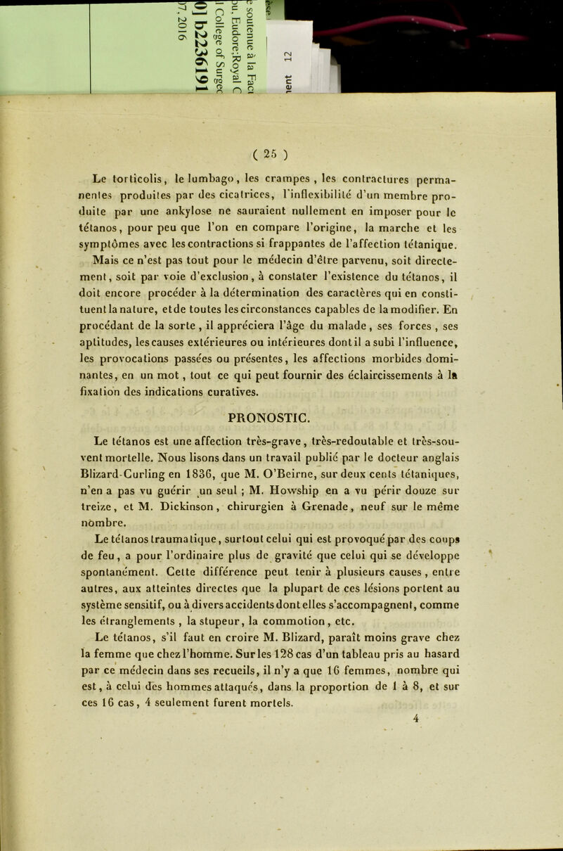 r* A rt C 25 ) Le torticolis, le lumbago, les crampes, les contractures perma- nentes produites par des cicatrices, l'inflexibilité d’un membre pro- duite par une ankylosé ne sauraient nullement en imposer pour le tétanos, pour peu que l’on en compare l’origine, la marche et les symptômes avec les contractions si frappantes de l’affection tétanique. Mais ce n’est pas tout pour le médecin d’élre parvenu, soit directe- ment, soit par voie d’exclusion, à constater l’existence du tétanos, il doit encore procéder à la détermination des caractères qui en consti- tuent la nature, etde toutes les circonstances capables de la modifier. En procédant de la sorte , il appréciera l’âge du malade, ses forces , ses aptitudes, les causes extérieures ou intérieures dont il a subi l’influence, les provocations passées ou présentes, les affections morbides domi- nantes, en un mot, tout ce qui peut fournir des éclaircissements à la fixation des indications curatives. PRONOSTIC. Le tétanos est une affection très-grave, très-redoutable et très-sou- vent mortelle. Nous lisons dans un travail publié par le docteur anglais Blizard-Curling en 1836, que M. O’Beirne, sur deux cents tétaniques, n’en a pas vu guérir un seul ; M. Howship en a vu périr douze sur treize, et M. Dickinson , chirurgien à Grenade, neuf sur le même nombre. Le tétanos traumatique, surtout celui qui est provoqué par des coups de feu, a pour l’ordinaire plus de gravité que celui qui se développe spontanément. Cette différence peut tenir à plusieurs causes , entre autres, aux atteintes directes que la plupart de ces lésions portent au système sensitif, ou à diversaccidentsdontelles s’accompagnent, comme les étranglements , la stupeur, la commotion, etc. Le tétanos, s’il faut en croire M. Blizard, paraît moins grave chez . la femme que chez l’homme. Sur les 128 cas d’un tableau pris au hasard par ce médecin dans ses recueils, il n’y a que 16 femmes, nombre qui est, â celui des hommes attaqués, dans la proportion de 1 à 8, et sur ces 16 cas, 4 seulement furent mortels. 4