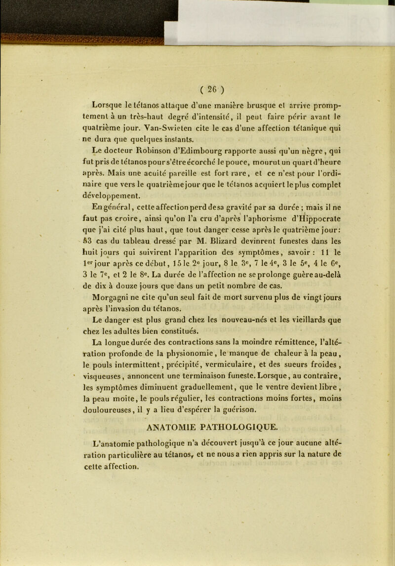 Lorsque le tétanos attaque d’une manière brusque et arrive promp- tement à un très-haut degré d’intensité, il peut faire périr avant le quatrième jour. Van-Swieten cite le cas d’une affection tétanique qui ne dura que quelques instants. Le docteur Robinson d’Edimbourg rapporte aussi qu’un nègre, qui fut pris de tétanospours’êtreécorché le pouce, mourut un quartd’heure après. Mais une acuité pareille est fort rare, et ce n’est pour l’ordi- naire que vers le quatrième jour que le tétanos acquiert le plus complet développement. / En général, cette affection perd desa gravité par sa durée ; mais il ne faut pas croire, ainsi qu’on l’a cru d’après l’aphorisme d’Hippocrate que j’ai cité plus haut, que tout danger cesse après le quatrième jour : 63 cas du tableau dressé par M. Blizard devinrent funestes dans les huit jours qui suivirent l’apparition des symptômes, savoir: 11 le 1er jour après ce début, 1 5 le 2e jour, 8 le 3e, 7 le 4e, 3 le 5e, 4 le 6e, 3 le 7e, et 2 le 8e. La durée de l’affection ne se prolonge guère au-delà de dix à douze jours que dans un petit nombre de cas. Morgagni ne cite qu’un seul fait de mort survenu plus de vingt jours après l’invasion du tétanos. Le danger est plus grand chez les nouveau-nés et les vieillards que chez les adultes bien constitués. La longue durée des contractions sans la moindre rémittence, l’alté- ration profonde de la physionomie , le manque de chaleur à la peau , le pouls intermittent, précipité, vermiculaire, et des sueurs froides , visqueuses, annoncent une terminaison funeste.Lorsque, au contraire, les symptômes diminuent graduellement, que le ventre devient libre , la peau moite, le pouls régulier, les contractions moins fortes, moins douloureuses, il y a lieu d’espérer la guérison. ANATOMIE PATHOLOGIQUE. L’anatomie pathologique n’a découvert jusqu’à ce jour aucune alté- ration particulière au tétanos, et ne nous a rien appris sur la nature de cette affection.
