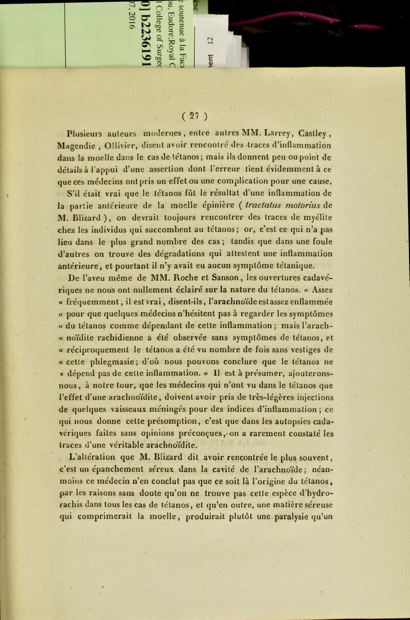 K) O ON O- | cS O) o s: wN ç/5 C tn c c Q. o (V \C oo O) n 73 O 03 CD 3 C O) p. P n “Tl 03 O ( 27 ) Plusieurs auteurs modernes , entre autres MM. Larrey, Caslley , Magendie , Ollivier, disent avoir rencontré des traces d’inflammation dans la moelle dans le cas de tétanos ; mais ils donnent peu ou point de détails à l’appui d’une assertion dont l’erreur tient évidemment à ce que ces médecins ont pris un effet ou une complication pour une cause. S’il était vrai que le tétanos fût le résultat d’une inflammation de la partie antérieure de la moelle épinière ( tractatus moiorius de M. Blizard), on devrait toujours rencontrer des traces de myélite chez les individus qui succombent au tétanos; or, c’est ce qui n’a .pas lieu dans le plus grand nombre des cas ; tandis que dans une foule d’autres on trouve des dégradations qui attestent une inflammation antérieure, et pourtant il n’y avait eu aucun symptôme tétanique. De l’aveu même de MM. Roche et Sanson, les ouvertures cadavé- riques ne nous ont nullement éclairé sur la nature du tétanos. « Assez « fréquemment, il est vrai, disent-ils, l’arachnoïde eslasscz enflammée « pour que quelques médecins n’hésitent pas à regarder les symptômes « du tétanos comme dépendant de cette inflammation ; mais l’arach- « noïdite rachidienne a été observée sans symptômes de tétanos, et « réciproquement le tétanos a été vu nombre de fois sans vestiges de « cette phlegmasie; d’où nous pouvons conclure que le tétanos ne « dépend pas de cette inflammation. » Il est à présumer, ajouterons- nous, à notre tour, que les médecins qui n’ont vu dans le tétanos que l’effet d’une arachnoïdite, doivent avoir pris de très-légères injections de quelques vaisseaux méningés pour des indices d’inflammation ; ce qui nous donne cette présomption, c’est que dans les autopsies cada- vériques faites sans opinions préconçues,/on a rarement constaté les traces d’une véritable arachnoïdite. L’altération que M. Blizard dit avoir rencontrée le plus souvent, c’est un épanchement séreux dans la cavité de l’arachnoïde ; néan- moins ce médecin n’en conclut pas que ce soit là l’origine du tétanos, par les raisons sans doute qu’on ne trouve pas cette espèce d’hydro- rachis dans tous les cas de tétanos, et qu’en outre, une matière séreuse qui comprimerait la moelle, produirait plutôt une paralysie qu’un