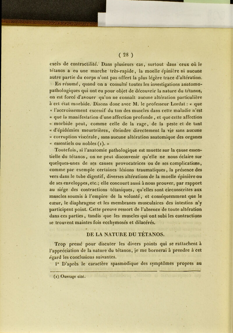 excès de contractilité. Dans plusieurs cas, surtout dans ceux ouïe tétanos a eu une marche très-rapide, la moelle épinière ni aucune autre partie du corps n’ont pas offert la plus légère trace d’altération. En résumé, quand on a consulté toutes les investigations anatomo- pathologiques qui ont eu pour objet de découvrir la nature du tétanos, on est forcé d’avouer qu’on ne connaît aucune altération particulière à cet état morbide. Disons donc avec M. le professeur Lordat : « que « l’accroissement excessif du ton des muscles dans cette maladie n’est « que la manifestation d’une affection profonde, et que celte affection « morbide peut, comme celle de la rage, de la peste et de tant « d’épidémies meurtrières, éteindre directement la vje sans aucune « corruption viscérale, sans aucune altération anatomique des organes « essentiels ou nobles (i). » Toutefois, si l’anatomie pathologique est muette sur la cause essen- tielle du tétanos, on ne peut disconvenir qu’elle ne nous éclaire sur quelques-unes de ses causes provocatrices ou de ses complications, comme par exemple certaines lésions traumatiques, la présence des vers dans le tube digestif, diverses altérations de la moelle épinière ou de ses enveloppes,etc.; elle concourt aussi à nous prouver, par rapport au siège des contractions tétaniques, qu’elles sont circonscrites aux muscles soumis à l’empire de la volonté, et conséquemment que le cœur, le diaphragme et les membranes musculaires des intestins n’y participent point. Cette preuve ressort de l’absence de toute altération dans ces parties , tandis que les muscles qui ont subi les contractions se trouvent maintes fois ecchymosés et dilacérés. ■m DE LA NATURE DU TÉTANOS. Trop pressé pour discuter les divers points qui se rattachent à l’appréciation de la nature du tétanos, je me bornerai à prendre à cet égard les conclusions suivantes. 1° D’après le caractère spasmodique des symptômes propres au (i) Ouvrage cité.