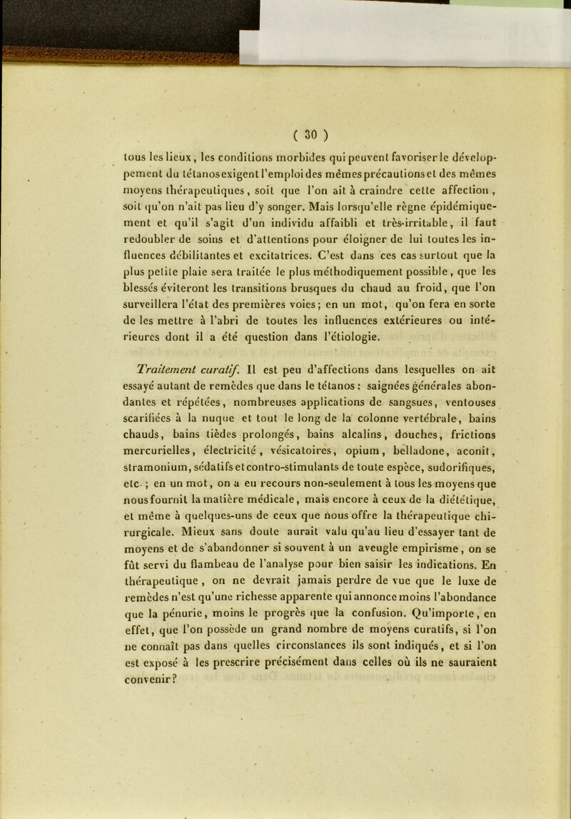 tous les lieux, les conditions morbides qui peuvent favoriser le dévelop- » pement du létanosexigentl’emploides mêmesprécautionset des mêmes moyens thérapeutiques, soit que l’on ait à craindre celte affection , soit qu’on n’ait pas lieu d’y songer. Mais lorsqu’elle règne épidémique- ment et qu’il s’agit d’un individu affaibli et très-irritable, il faut redoubler de soins et d’attentions pour éloigner de lui toutes les in- fluences débilitantes et excitatrices. C’est dans ces cas surtout que la plus petite plaie sera traitée le plus méthodiquement possible , que les blessés éviteront les transitions brusques du chaud au froid, que l’on surveillera l’état des premières voies; en un mot, qu’on fera en sorte de les mettre à l’abri de toutes les influences extérieures ou inté- rieures dont il a été question dans l’étiologie. Traitement curatif. Il est peu d’affections dans lesquelles on ait ✓ essayé autant de remèdes que dans le tétanos : saignées générales abon- dantes et répétées, nombreuses applications de sangsues, ventouses scarifiées à la nuque et tout le long de la colonne vertébrale, bains chauds, bains tièdes prolongés, bains alcalins, douches, frictions mercurielles, électricité, vésicatoires, opium, belladone, aconit, stramonium, sédatifs etcontro-stimulants de toute espèce, sudorifiques, etc ; en un mot, on a eu recours non-seulement à tous les moyens que nous fournit la matière médicale, mais encore à ceux de la diététique, et même à quelques-uns de ceux que nous offre la thérapeutique chi- rurgicale. Mieux sans doute aurait valu qu’au lieu d’essayer tant de moyens et de s’abandonner si souvent à un aveugle empirisme, on se fût servi du flambeau de l’analyse pour bien saisir les indications. En thérapeutique , on ne devrait jamais perdre de vue que le luxe de remèdes n’est qu’une richesse apparente qui annonce moins l’abondance que la pénurie, moins le progrès que la confusion. Qu’importe, en effet, que l’on possède un grand nombre de moyens curatifs, si l’on ne connaît pas dans quelles circonstances ils sont indiqués, et si l’on est exposé à les prescrire précisément dans celles où ils ne sauraient convenir?