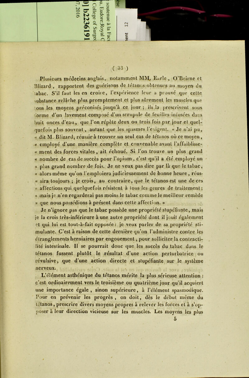 -J N* K> O -2 n cr = 5: K'S O 2 c 's© cro a> o r-p C (/) ’ O rn c r— o- 3 ? c n « * ^ O co ^ -n Oî Tl — CO n 2 CD' C/5 CD C <Ü ( 33 ) Plusieurs médecins anglais, notamment MM. Earlc , O’Beirne et Blizard , rapportent des gue'risons de tétanos obtenues au moyen du îabac. S’il faut les en croire, l’expérience leur a prouvé que celte substance relâche plus promptement cl plus sûrement les muscles que îous les moyens préconisés jusqu’à ce jour ; ils la prescrivent sous iorme d’un lavement composé d’un scrupule de feuilles infusées dans huit onces d’eau , que l’on répète deux ou trois fois par jour et quel- quefois plus souvent, autant que les spasmes l’exigent. « Je n’ai pu, *< dit M. Blizard, réussira trouver un seul cas de tétanos ou ce moyen , « employé d’une manière complète et convenable avant l’affaiblisse- « ment des forces vitales , ait échoué. Si l’on trouve un plus grand « nombre de cas de succès pour l’opium , c’est qu’il a été employé un « plus grand nombre de fois. Je ne veux pas dire par là que le tabac, « alors même qu’on l’emploiera judicieusement de bonne heure , réus- « sira toujours ; je crois, au contraire, que le tétanos est une de ces « affections qui quelquefois résistent à tous les genres de traitement; « mais je n’en regarderai pas moins le tabac comme le meilleur remède « que nous possédions à présent dans cette affection. » Je n’ignore pas que le tabac possède une propriété stupéfiante, mais je la crois très-inférieure à une autre propriété dont il jouit également et qui lui est tout-à-fait opposée: je veux parler de sa propriété sti- mulante. C’est à raison de cette dernière qu’on l’administre contre les étranglements herniaires par engouement, pour solliciter la contracti- lité intestinale. Il se pourrait donc que les succès du tabac dans le tétanos fussent plutôt le résultat d’une action perturbatrice ou révulsive, que d’une action directe et stupéfiante sur le système nerveux. • ‘ ' ' ’ ■ * - • • ‘ ! * > • / . * ' 4 • L L’élément asthénique du tétanos mérite la plus sérieuse attention : c’est ordinairement vers le troisième ou quatrième jour qu’il acquiert une importance égale, sinon supérieure, à l’élément spasmodique. Pour en prévenir les progrès , on doit, dès le début même du tétanos, prescrire divers moyens propres à relever les forces et à s’op- poser à leur direction vicieuse sur les muscles. Les moyens les plus 5 ê