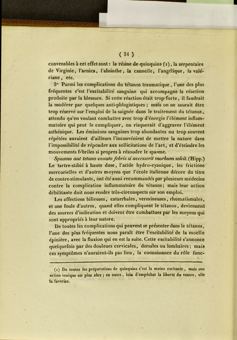 convenables à cet effet sont : la résine de quinquina (1), la serpentaire de Virginie, l'arnica, l'absinthe, la cannelle, l’angélique, la valé- riane , etc. 3° Parmi les complications du tétanos traumatique , l’une des plus fréquentes c’est l’excitabilité sanguine qui accompagne la réaction produite par la blessure. Si cette réaction était trop forte, il faudrait la modérer par quelques anti-phlogistiques ; mais on ne saurait être trop réservé sur l’emploi de la saignée dans le traitement du tétanos, attendu qu’en voulant combattre avec trop d’énergie l’élément inflam- matoire qui peut le compliquer, on risquerait d’aggraver l’élément asthénique. Les émissions sanguines trop abondantes ou trop souvent répétées auraient d’ailleurs l’inconvénient de mettre la nature dans l’impossibilité de répondre aux sollicitations de l’art, et d’éteindre les mouvements fébriles si propres à résoudre le spasme. Spasmo aut lelano veocato febris si accesserit rnorbum solvit. (Hipp.) Le tartre-stibié à haute dose, l’acide hydro-cyanique, les frictions mercurielles et d’autres moyens que l’école italienne décore du titre de contre-stimulants, ont été aussi recommandés par plusieurs médecins contre la complication inflammatoire du tétanos ; mais leur action débilitante doit nous rendre très-circonspects sur son emploi. Les affections bilieuses, catarrhales, vermineuses, rhumatismales, et une foule d’autres, quand elles compliquent le tétanos, deviennent des sources d’indication et doivent être combattues par les moyens qui sont appropriés à leur nature. De toutes les complications qui peuvent se présenter dans le tétanos, l’une des plus fréquentes nous paraît être l’excitabilité de la moelle épinière, avec la fluxion qui en est la suite. Cette excitabilité s’annonce quelquefois par des douleurs cervicales, dorsales ou lombaires ; mais ces symptômes n’auraient-ils pas lieu, la connaissance du rôle fonc- (i) De toutes les préparations de quinquina c’est la moins excitante , mais son action tonique est plus sûre i en outre, loin d’empêcher la liberté du ventre, elle la favorise.