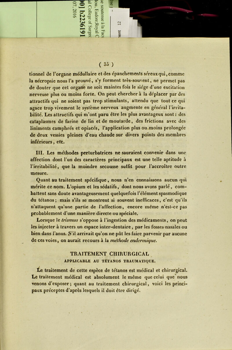 tionnel de l’organe médullaire et des épanchements séreux qui, comme la nécropsie nous l’a prouvé., s’y forment très-souvent, ne permet pas de douter que cet organe ne soit maintes fois le siège d’une excitation nerveuse plus ou moins forte. On peut chercher à la déplacer par des attractifs qui ne soient pas trop stimulants, attendu que tout ce qui agace trop vivement le système nerveux augmente en général l’irrita- bilité. Les attractifs qui m’ont paru être les plus avantageux sont : des cataplasmes de farine de lin et de moutarde, des frictions avec des liniments camphrés et opiacés, l’application plus ou.moins prolongée de deux vessies pleines d’eau chaude sur divers points des membres inférieurs, etc. .- y * III. Les méthodes perturbatrices ne sauraient convenir dans une affection dont l’un des caractères principaux est une telle aptitude à l’irritabilité, que la moindre secousse suffit pour l’accroître outre mesure. Quant au traitement spécifique, nous n’en connaissons aucun qui mérite ce nom. L’opium et les sédatifs, dont nous avons parlé, com- battent sans doute avantageusement quelquefois l’élément spasmodique du tétanos; mais s’ils se montrent si souvent inefficaces, c’est qu’ils n’attaquent qu’une partie de l’affection, encore même n’est-ce pas probablement d’une manière directe ou spéciale. Lorsque le trismus s’oppose à l’ingestion des médicaments, on peut les injecter à travers un espace inter-dentaire , par les fosses nasales ou bien dans l’anus. S’il arrivait qu’on ne pût les faire parvenir par aucune de ces voies, on aurait recours à la méthode endermique. TRAITEMENT CHIRURGICAL APPLICABLE AU TÉTANOS TRAUMATIQUE. lie traitement de cette espèce de tétanos est médical et chirurgical. Le traitement médical est absolument le même que celui que nous venons d’exposer ; quant au traitement chirurgical, voici les princi- paux préceptes d’après lesquels il doit être dirigé.